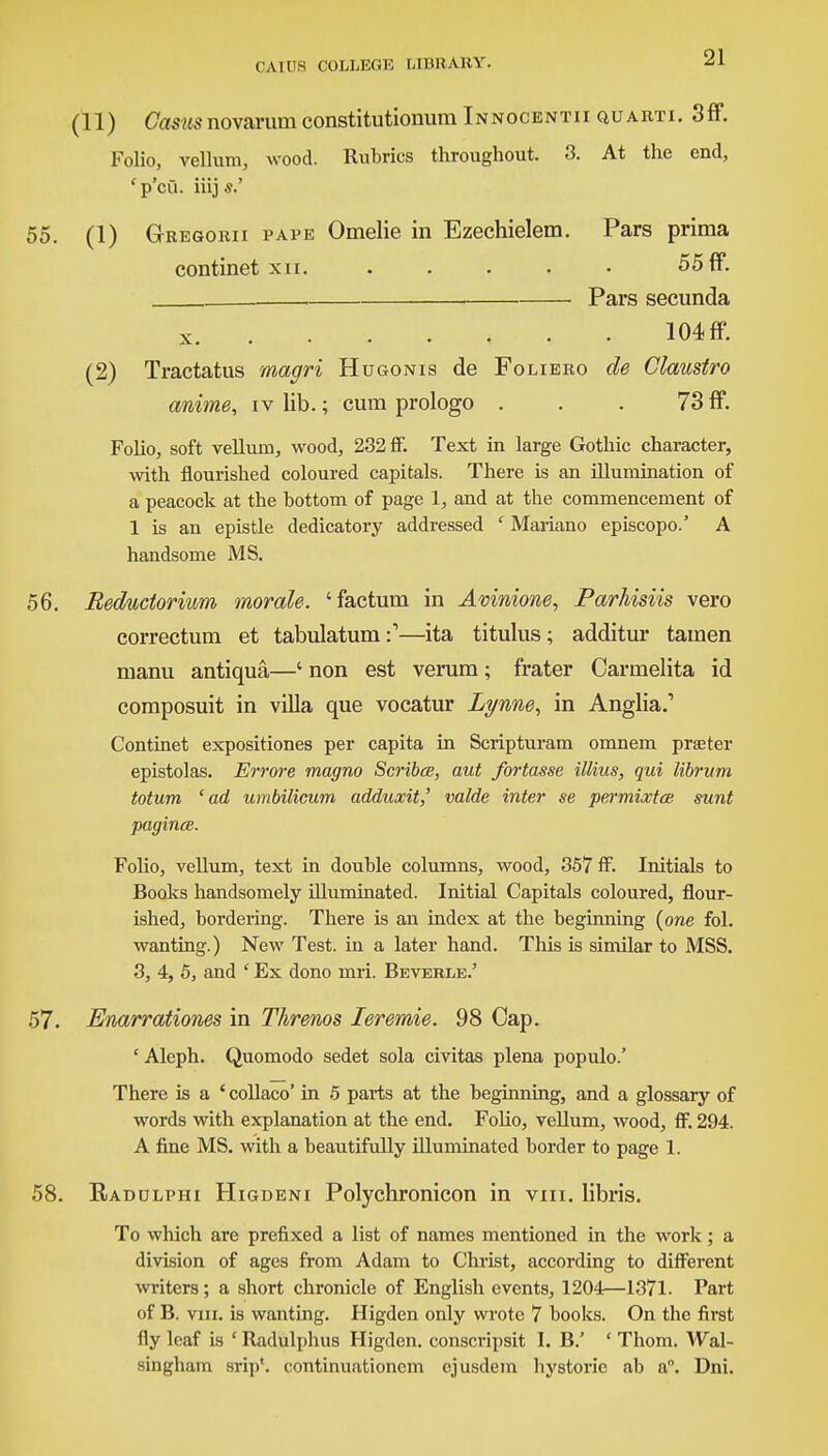 (11) Casus novarum constitutionum Innocentii quarti. 3ff. Folio, vellum, wood. Rubrics throughout. 3. At the end, ' p'cfi. iiij s.' 55. (1) Gregorii pape Omelie in Ezechielem. Pars prima continet xn. 55 ff. Pars secunda x 104 ff. (2) Tractatus magri Hugonis de Foliero de Claustro (mime, iv lib.; cum prologo . . . 73 ff. Folio, soft vellum, wood, 232 ff. Text in large Gothic character, with flourished coloured capitals. There is an illumination of a peacock at the bottom of page 1, and at the commencement of 1 is an epistle dedicatory addressed ' Mariano episcopo.' A handsome MS. 56. Beductorium morale, 'factum in Avinione, Parhisiis vero correctum et tabulatum:'—ita titulus; additur tainen manu antiqua,—' non est verum; frater Oarmelita id composuit in villa que vocatur Lynne, in Anglia.' Continet expositiones per capita in Scripturam omnem praeter epistolas. Errore magno Scribes, aut fortasse illius, qui librum totum 'ad umbilicum adduocit,' valde inter se permioctce sunt pagincB. Folio, vellum, text in double columns, wood, 357 ff. Initials to Books handsomely illuminated. Initial Capitals coloured, flour- ished, bordering. There is an index at the beginning (one fol. wanting.) New Test, in a later hand. This is similar to MSS. 3, 4, 5, and ' Ex dono mri. Beverle.' 57. Enarrationes in Threnos leremie. 98 Cap. cAleph. Quomodo sedet sola civitas plena populo.' There is a ' collaco* in 5 parts at the beginning, and a glossary of words with explanation at the end. Folio, vellum, wood, ff. 294. A fine MS. with a beautifully illuminated border to page 1. 58. Eadulphi Higdeni Polychronicon in viii. libris. To which are prefixed a list of names mentioned in the work; a division of ages from Adam to Christ, according to different writers; a short chronicle of English events, 1204—1371. Part of B. vni. is wanting. Higden only wrote 7 books. On the first fly leaf is ' Radulphus Higden. conscripsit I. B.' ' Thom. Wal- singham Brip*. continuationcm ejusdem hystoric ab a. Dni.