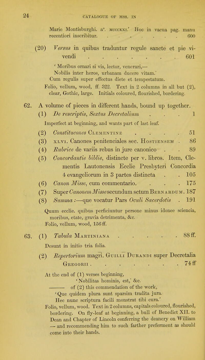 Marie Montisburghi. a°. mcccxxi.' Hoc in vacua pag. manu recentiori inscribitur GOO (20) Versus in quibus traduntur regule sancte et pie vi- vendi 601 ' Moribus ornari si vis, lector, venerari,— Nobilis inter heros, urbanara ducere vitam.' Cum regulis super effectus diete et tempestatum. Folio, vellum, wood, ff. 322. Text in 2 columns in all but (2), clear, Gothic, large. Initials coloured, flourished, bordering. 62. A volume of pieces in different hands, bound up together. (1) De rescriptis, Sextus Decretalium ... 1 Imperfect at beginning, and wants part of last leaf. (2) Constitucones Clementine .... 51 (3) xlvi. Canones penitenciales sec. Hostiensem . 86 (4) Bubrice de variis rebus in jure canonico . . 89 (5) Goncordantie biblie, distincte per v. libros. Item, de- mentis Lautonensis Ecclie Presbyteri Concordia 4 evangeliorum in 3 partes distincta . .105 (6) Canon Misse, cum commentario. . . .175 (7) Super Cawowm-3fissgsecundumsctumBERNARDUM. 187 (8) Summa:—que vocatur Pars Oculi Sacerdotis . 191 Quum ecclie. quibus perficiuntur persone minus idonee sciencia, moribus, etate, gravia detrimenta, &c. Folio, vellum, wood, 156 ff. 63. (1) Tabula Martiniana 88 ff. Desunt in initio tria folia. (2) Bepertorium magri. Guilli Durandi super Decretalia GrREGORII . . • • . . • 74 ff At the end of (1) verses beginning, 'Nobilitas hominis, est, &c. of (2) this commendation of the work, 'Que quidem plura sunt sparsim tradita jura. Hec nunc scriptura facili monstrat tibi cura.' Folio, vellum, wood. Text in 2 columns, capitals.coloured, flourished, bordering. On fly-leaf at beginning, a bull of Benedict XII. to Dean and Chapter of Lincoln conferring the deanery on William — and recommending him to such farther preferment as should come into their hands.