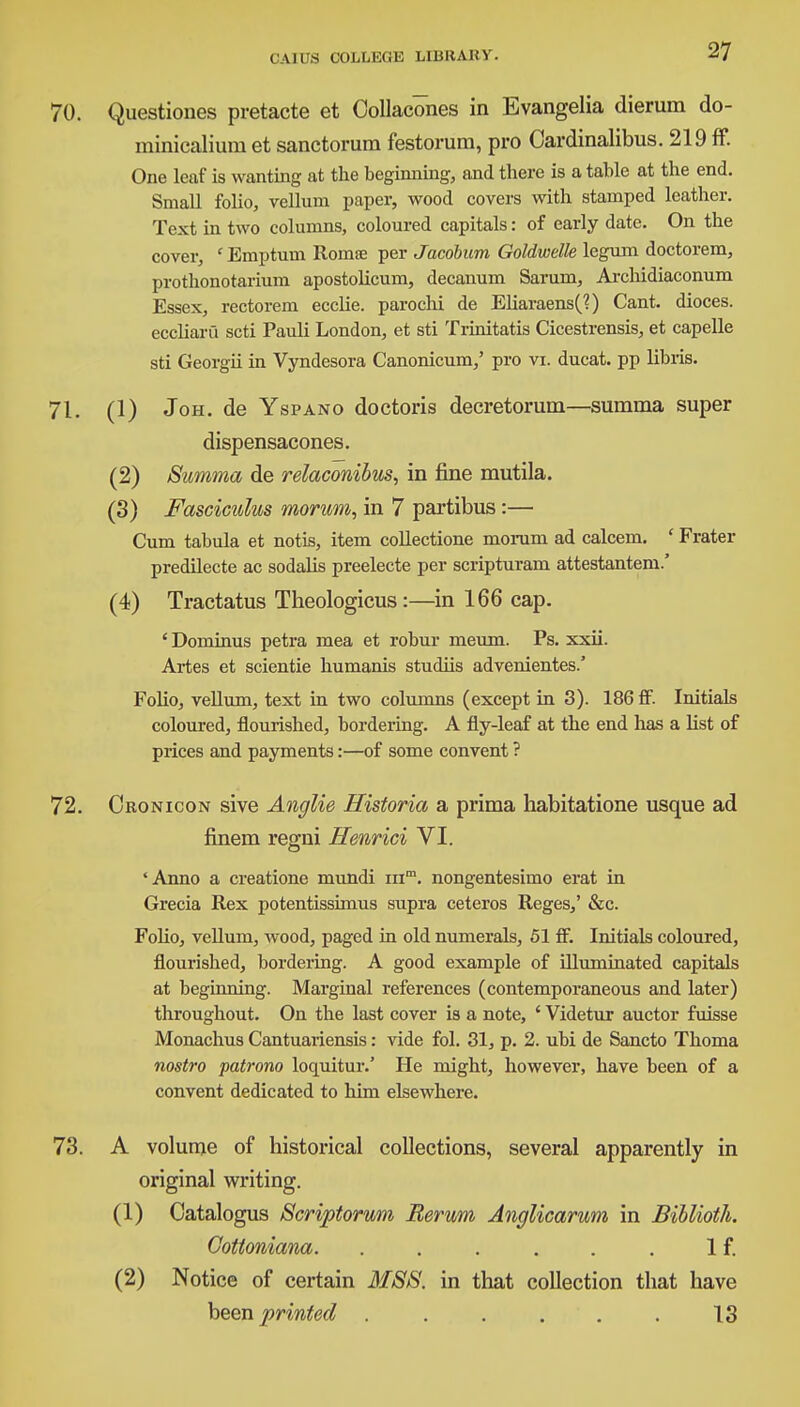 Questiones pretacte et Collacones in Evangelia dierum do- minicalium et sanctorum festorum, pro Oardinalibus. 219 ff. One leaf is wanting at the beginning, and there is a table at the end. Small folio, vellum paper, wood covers with stamped leather. Text in two columns, coloured capitals: of early date. On the cover, ' Emptum Romee per Jacobum Goldwelle legum doctorem, prothonotarium apostolicum, decanum Sarum, Archidiaconum Essex, rectorem ecclie. parochi de Eliaraens(?) Cant, dioces. eccliaru scti Pauli London, et sti Trinitatis Cicestrensis, et capelle sti Georgii in Vyndesora Canonicum,' pro vi. ducat, pp libiis. (1) Joh. de Yspano doctoris decretorum—summa super dispensacones. (2) Summa de relaconibus, in fine mutila. (3) Fasciculus morum, in 7 partibus:— Cum tabula et notis, item collectione moruni ad calcem. ' Frater predilecte ac sodalis preelecte per scripturam attestantem.' (4) Tractatus Theologicus:—in 166 cap. ' Dominus petra mea et robur meum. Ps. xxii. Artes et scientie humanis studiis advenientes.' FoUo, vellum, text in two columns (except in 3). 186 fif. Initials coloured, flourished, bordering. A fly-leaf at the end has a list of prices and payments:—of some convent ? Oronicon sive Anglie Historia a prima habitatione usque ad finem regni Henrici VI. 'Anno a creatione mundi mm. nongentesimo erat in Grecia Rex potentissimus supra ceteros Reges,' &c. Folio, vellum, wood, paged in old numerals, 51 ff. Initials coloured, flourished, bordering. A good example of illuminated capitals at beginning. Marginal references (contemporaneous and later) throughout. On the last cover is a note, ' Videtur auctor fuisse Monachus Cantuariensis: vide fol. 31, p. 2. ubi de Sancto Thoma nostro patrono loquitur.' He might, however, have been of a convent dedicated to him elsewhere. A volume of historical collections, several apparently in original writing. (1) Oatalogus Scriptorum Eerum Anglicarum in Biblioth. Gottoniana. . . . . . . If. (2) Notice of certain MSS. in that collection that have hem printed 13