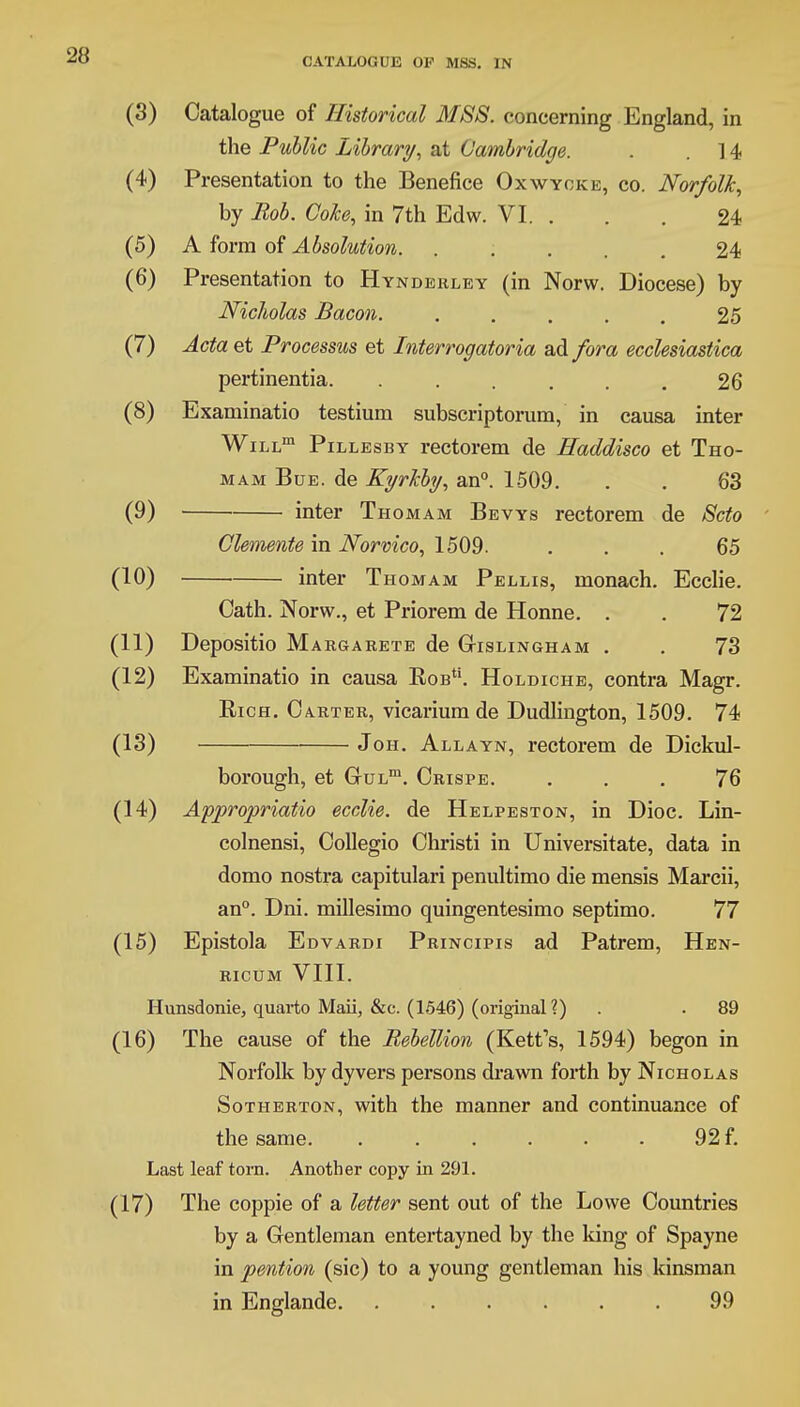 (3) Catalogue of Historical MSS. concerning England, in the Public Library, at Cambridge. . .14 (4) Presentation to the Benefice Oxwyoke, co. Norfolk, by Bob. Coke, in 7th Edw. VI. . . . 24 (5) A form of Absolution. ..... 24 (6) Presentation to Hynderley (in Norw. Diocese) by Nicholas Bacon. . . . . . 25 (7) Acta et Processus et Interrogatoria ad fora ecclesiastica pertinentia. ...... 26 (8) Examinatio testium subscriptorum, in causa inter WiLLm Pillesby rectorem de Haddisco et Tho- mam Bue. de Kyrkby, an0. 1509. . . 63 (9) inter Thomam Bevys rectorem de Scto Clemente in Norvico, 1509. ... 65 (10) inter Thomam Pellis, monach. Ecclie. Cath. Norw., et Priorem de Honne. . . 72 (11) Depositio M argarete de Gtislingham . . 73 (12) Examinatio in causa Kob. Holdiche, contra Magr. Rich. Carter, vicarium de Dudlington, 1509. 74 (13) Joh. Allayn, rectorem de Dickul- borough, et GuLm. Crispe. ... 76 (14) Appropriate ecclie. de Helpeston, in Dioc. Lin- colnensi, Collegio Christi in Universitate, data in domo nostra capitulari penultimo die mensis March, an0. Dni. millesimo quingentesimo septimo. 77 (15) Epistola Edvardi Principis ad Patrem, Hen- ricum VIII. Hunsdonie, quarto Maii, &c. (1546) (original?) . . 89 (16) The cause of the Bebellion (Rett's, 1594) begon in Norfolk by dyvers persons drawn forth by Nicholas Sotherton, with the manner and continuance of the same. . . . . . . 92 f. Last leaf torn. Another copy in 291. (17) The coppie of a letter sent out of the Lowe Countries by a Gentleman entertayned by the king of Spayne in pention (sic) to a young gentleman his kinsman in Englande 99