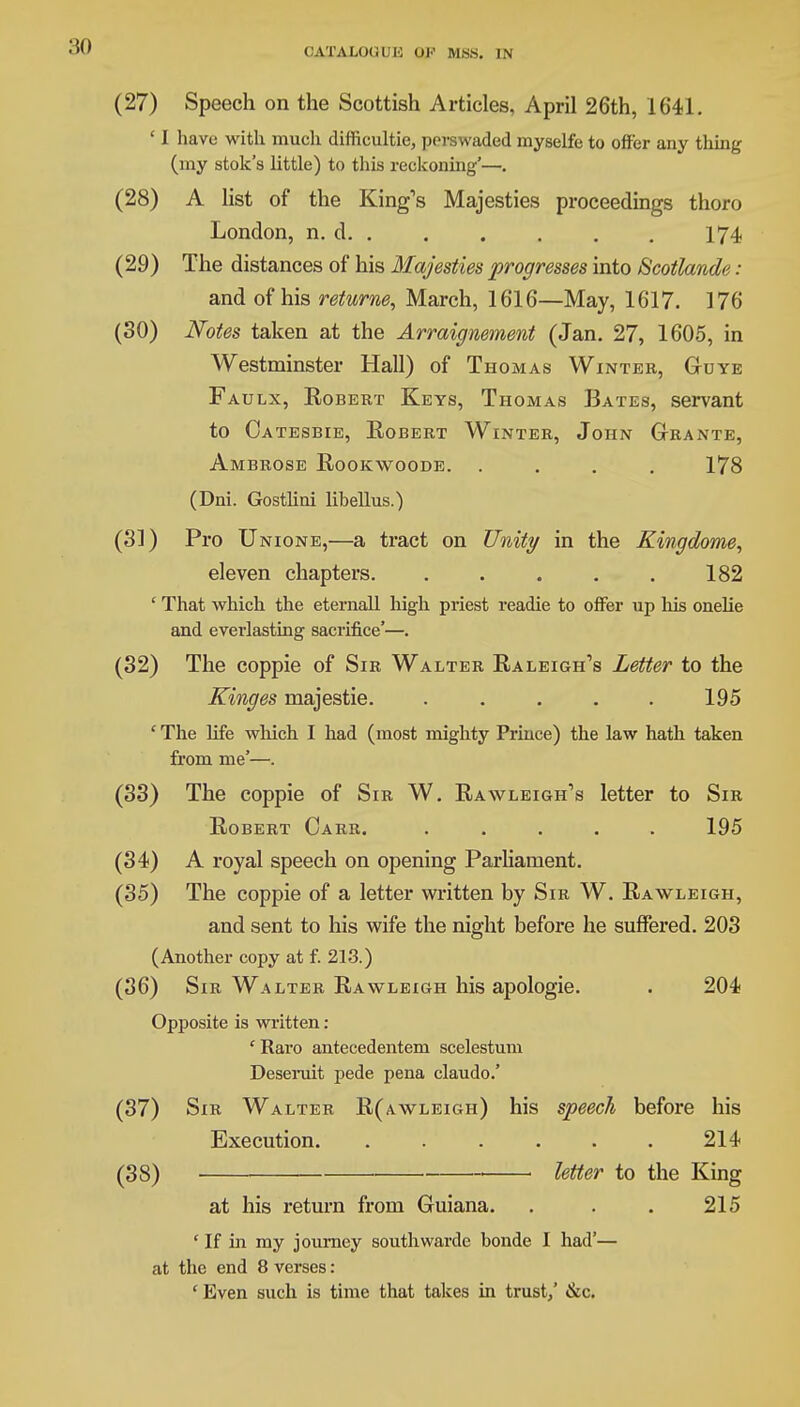 (27) Speech on the Scottish Articles, April 26th, 1641. ' I have with much difficultie, perswaded myselfe to offer any thing (my stok's little) to this reckoning'—. (28) A list of the King's Majesties proceedings thoro London, n. d 174 (29) The distances of his Majesties progresses into Scotlande : and of his returne, March, 1616—May, 1617. 176 (30) Notes taken at the Arraignement (Jan. 27, 1605, in Westminster Hall) of Thomas Winter, Guye Faulx, Robert Keys, Thomas Bates, servant to Oatesbie, Robert Winter, John Gtrante, Ambrose Rookwoode. .... 178 (Dni. Gostlini libellus.) (31) Pro Unione,—a tract on Unity in the Kingdome, eleven chapters. . . . . . 182 ' That which the eternall high priest readie to offer up his onelie and everlasting sacrifice'—. (32) The coppie of Sir Walter Raleigh's Letter to the Kinges majestic ..... 195 ' The life which I had (most mighty Prince) the law hath taken from me'—. (33) The coppie of Sir W. Rawleigh's letter to Sir Robert Oarr. ..... 195 (34) A royal speech on opening Parliament. (35) The coppie of a letter written by Sir W. Rawleigh, and sent to his wife the night before he suffered. 203 (Another copy at f. 213.) (36) Sir Walter Rawleigh his apologie. . 204 Opposite is written: ' Raro antecedentem scelestum Deseruit pede pena claudo.' (37) Sir Walter R(awleigh) his speech before his Execution. . . . . . . 214 (38) ■ letter to the King at his return from Guiana. . . . 215 ' If in my journey southwardc bonde I had'— at the end 8 verses : ' Even such is time that takes in trust,' &c.