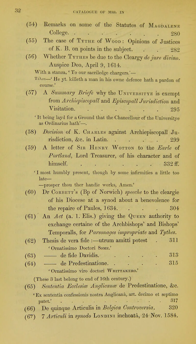 (54) Remarks on some of the Statutes of Magdalene College 280 (55) The case of Tythe of Wood : Opinions of Justices of K. B. on points in the subject. . . 282 (56) Whether T ythes be due to the Cleargy de jure divino. Auspice Deo, April 9, 1614. With a stanza,' To our sacriledge chargers.'— TeAos—c He yt. killeth a man in his owne defence hath a pardon of course.' (57) A Summary Briefe why the Universitye is exempt from Arcldepiscopall and Episcopall Jurisdiction and Visitation 295 ' It being layd for a Ground that the Chancellour of the Universitye as Ordinarius hath'—. (58) Decision of K. Charles against Archiepiscopall Ju- risdiction, &c. in Latin. .... 299 (59) A letter of Sir Henry Wotton to the Earle of Portland, Lord Treasurer, of his character and of himself 332 ff. ' I most humbly present, though by some infirmities a little too late— —prosper thou ther handie works, Amen.' (60) Dr Corbett's (Bp of Norwich) speeche to the cleargie of his Diocese at a synod about a benevolence for the repaire of Paules, 1634. . . . 304 (61) An Act (a. 1. Elis.) giving the Queen authority to exchange certaine of the Archbishops1 and Bishops1 Temporalis, for Parsonages impropriate and Tyilies. (62) Thesis de vera fide :—utrum amitti potest . 311 ' Ornatissimo Doctori Some.' (63) de fide Davidis 313 (64) de Predestinatione. . . . . 315 ' Ornatissimo viro doctori Whittakbro.' (These 3 last belong to end of 16th century.) (65) Sententia Ecclesiw Anglicanm de Predestinatione, &c. ' Ex sententia confessionis nostra Anglicana, art. decimo et septimo patet.' • 317 (66) De quinque Articulis in Belgica Gontroversia. 320