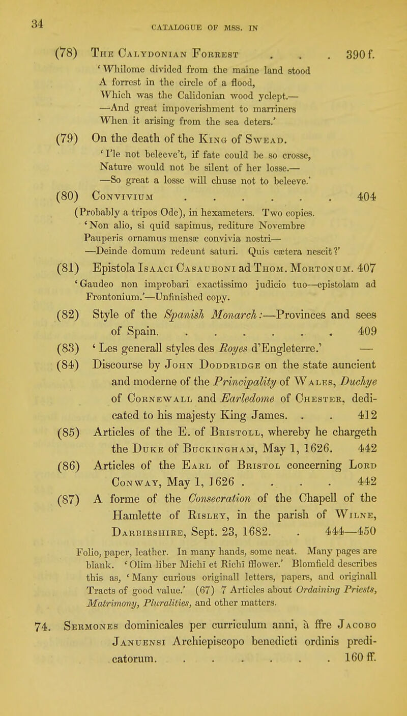 (78) The Calydonian Forrest . . . 390f. 'Whilome divided from the maine land stood A forrcst in the circle of a flood, Which was the Calidonian wood yclept.— —And great impoverishment to marriners When it arising from the sea deters.' (79) On the death of the King of Swead. ' Tie not beleeve't, if fate could he so crosse, Nature would not he silent of her losse.— —So great a losse will chuse not to beleeve.' (80) Convivium ...... 404 (Probably a tripos Ode), in hexameters. Two copies. 'Non alio, si quid sapimus, rediture Novembre Pauperis ornamus mensae convivia nostri— —Deinde domum redeunt saturi. Quis csetera nescit?' (81) Epistola Isaaci Oasauboni ad Thom. Mortonum. 407 'Gaudeo non improbari exactissimo judicio tuo—epistolam ad Frontonium.'—Unfinished copy. (82) Style of the Spanish Monarch:—Provinces and sees of Spain. ...... 409 (83) ' Les generall styles des Boyes d'Engleterre.1 (84) Discourse by John Doddridge on the state auncient and moderne of the Principality of Wales, Duchye of Oornewall and Earledome of Chester, dedi- cated to his majesty King James. . . 412 (85) Articles of the E. of Bristoll, whereby he chargeth the Duke of Buckingham, May 1, 1626. 442 (86) Articles of the Earl of Bristol concerning Lord Conway, May 1, 1626 . . . . 442 (87) A forme of the Consecration of the Chapell of the Hamlette of Risley, in the parish of Wilne, Darbieshire, Sept. 23, 1682. . 444—450 Folio, paper, leather. In many hands, some neat. Many pages are blank. ' Olim liber MichI et Rich! fflower.' Blomfield describes this as, 'Many curious original! letters, papers, and original! Tracts of good value.' (67) 7 Articles about Ordaining Priests, Matrimony, Pluralities, and other matters. Sermones dominicales per curriculum anni, a ffre Jacobo Januensi Archiepiscopo benedicti ordinis predi- catorum. ..... . 160 ff.
