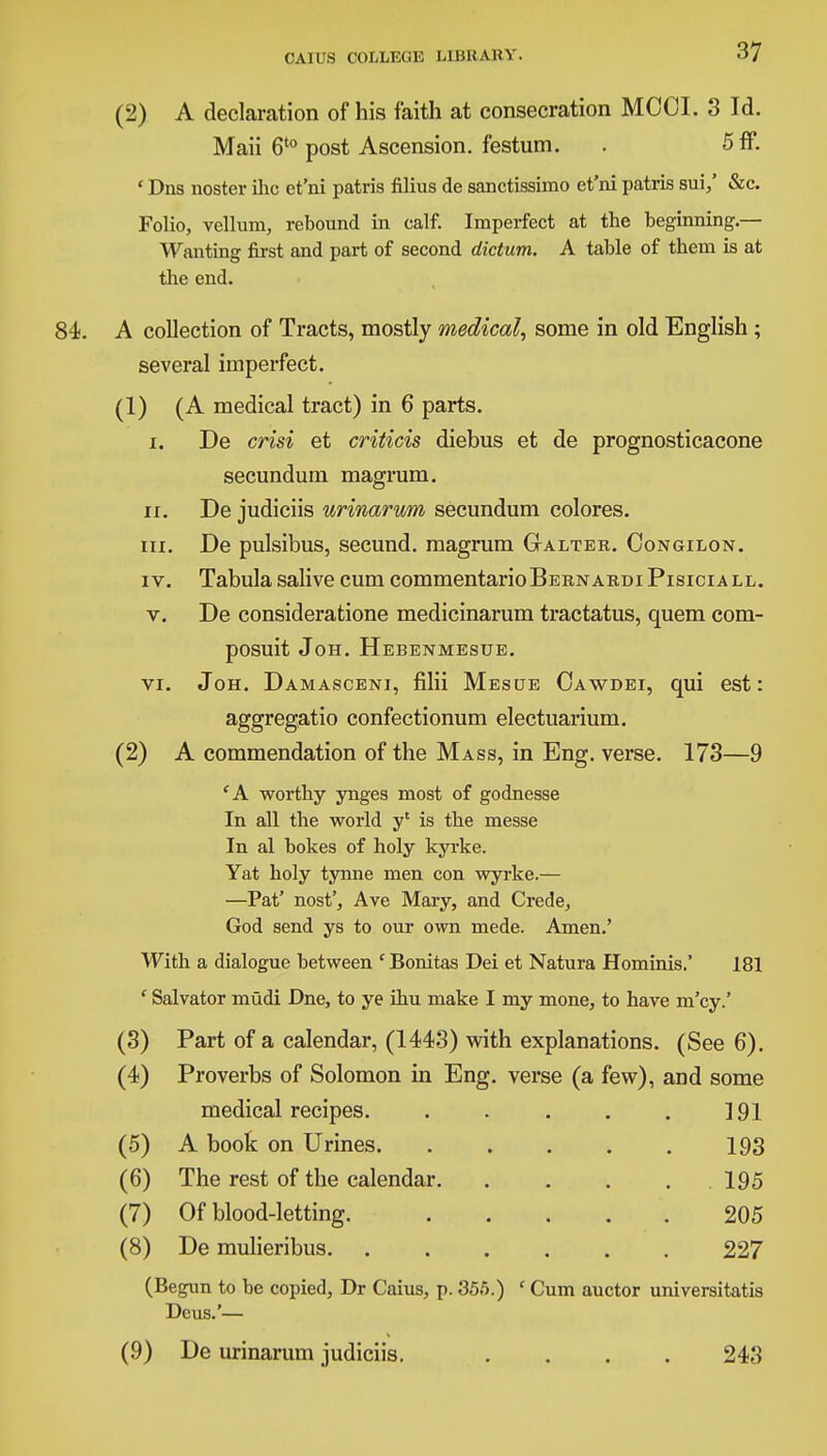 (2) A declaration of his faith at consecration MOOI. 3 Id. Maii 6t0 post Ascension, festum. . 5 ff. ' Dns nostcr ihc et'ni patris filius de sanctissimo et'ni patris sui,' &c. Folio, vellum, rebound in calf. Imperfect at the beginning.— Wanting first and part of second dictum. A table of them is at the end. A collection of Tracts, mostly medical, some in old English ; several imperfect. (1) (A medical tract) in 6 parts. i. De crisi et criticis diebus et de prognosticacone secundum magrum. ii. De judiciis urinarum secundum colores. in. De pulsibus, secund. magrum Galter. Oongilon. i v. Tabula sali ve cum commentario BernardiPisiciall. v. De consideratione medicinarum tractatus, quem com- posuit Joh. Hebenmesue. vi. Joh. Damasceni, filii Mesue Oawdei, qui est: aggregatio confectionum electuarium. (2) A commendation of the Mass, in Eng. verse. 173—9 'A worthy ynges most of godnesse In all the world yc is the messe In al bokes of holy kyrke. Yat holy tynne men con wyrke.— —Pat' nost', Ave Mary, and Crede, God send ys to our own mede. Amen.' With a dialogue between ' Bonitas Dei et Natura Hominis.' 181 ' Salvator mtidi Dne, to ye ihu make I my mone, to have m'cy.' (3) Part of a calendar, (1443) with explanations. (See 6). (4) Proverbs of Solomon in Eng. verse (a few), and some medical recipes. . . . . . 191 (5) A book on Urines 193 (6) The rest of the calendar. . . . . 195 (7) Of blood-letting. 205 (8) De mulieribus 227 (Begun to be copied, Dr Caius, p. 355.) ' Cum auctor universitatis Dcus.'— (9) De urinarum judiciis. .... 243