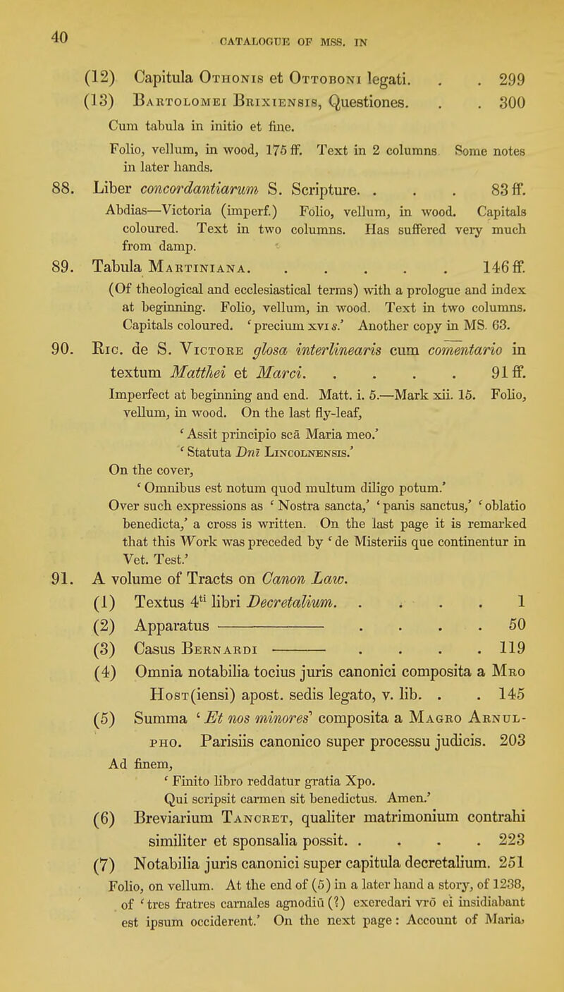 CATALOGUE OF MSS. IN (12) Capitula Othonis et Ottoboni legati. . . 299 (13) Bartolomei Bbixiensis, Questiones. . . 300 Cum tabula in initio et fine. Folio, vellum, in wood, 175 ff. Text in 2 columns Some notes in later hands. 88. Liber concordantiarum S. Scripture. . . . 83 ff. Abdias—Victoria (imperf.) Folio, vellum, in wood. Capitals coloured. Text in two columns. Has suffered veiy much from damp. 89. Tabula Martiniana 146ff. (Of theological and ecclesiastical terms) with a prologue and index at beginning. Folio, vellum, in wood. Text in two columns. Capitals coloured. ' precium xvi s.' Another copy in MS. 63. 90. Ric. de S. Victore glosa interlinearis cum comentario in textum Matthei et Marci 9Iff. Imperfect at beginning and end. Matt. i. 5.—Mark xii. 15. Folio, vellum, in wood. On the last fly-leaf, ' Assit principio sea Maria meo.' c Statuta Dni Lincolnensis.' On the cover, ' Omnibus est notum quod multum diligo potum.' Over such expressions as c Nostra sancta/ ' panis sanctus/ ' oblatio benedicta/ a cross is written. On the last page it is remarked that this Work was preceded by ' de Misteriis que continentur in Vet. Test.' 91. A volume of Tracts on Canon Law. (1) Textus 4U libri Decretalium. 1 (2) Apparatus .... 50 (3) Casus Bernardi . . . .119 (4) Omnia notabilia tocius juris canonici composita a Mro HosT(iensi) apost. sedis legato, v. lib. . . 145 (5) Summa ' Et nos minor ei composita a Magro Arnul- pho. Parisiis canonico super processu judicis. 203 Ad finem, ' Finito libro reddatur gratia Xpo. Qui scripsit carmen sit benedictus. Amen.' (6) Breviarium Tancret, qualiter matrimonium contrahi similiter et sponsalia possit. .... 223 (7) Notabilia juris canonici super capitula decretalium. 251 Folio, on vellum. At the end of (5) in a later hand a story, of 1238, of ctres fratres carnales agnodiu(?) exeredari vro ei insidiabant est ipsum occiderent.' On the next page: Account of Maria,