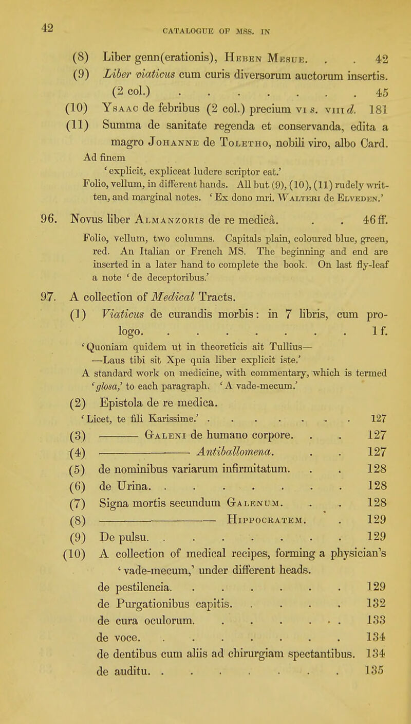 CATALOGUE OF MSS. IN (8) Liber genn(erationis), Hehen Mesue. . . 42 (9) Liber viaticus cum curis diversorum auctorum insertis. (2 col.) . . . . . .45 (10) Ysaac de febribus (2 col.) precium vi s. vine?. 181 (11) Summa de sanitate regenda et conservanda, edita a magro Johanne de Toletho, nobili viro, albo Card. Ad finem ' explicit, expliceat ludere scriptor eat.' Folio, vellum, in different hands. All but (9), (10), (11) rudely writ- ten, and marginal notes. ' Ex dono inri. Waltebi de Elveden.' 96. Novus liber Almanzoris de re medica. . . 46 ff. Folio, vellum, two columns. Capitals plain, coloured blue, green, red. An Italian or French MS. The beginning and end are inserted in a later hand to complete the book. On last fly-leaf a note 'de deceptoribus.' 97. A collection of Medical Tracts. (1) Viaticus de curandis morbis: in 7 libris, cum pro- logo. . . . . . . . If. 'Quoniam quidem ut in theoreticis ait Tullius— —Laus tibi sit Xpe quia liber explicit iste.' A standard work on medicine, with commentaiy, which is termed e glosa,' to each paragraph. 'A vade-mecum.' (2) Epistola de re medica. 'Licet, te fili Karissime.' . 127 (3) Galeni de humano corpore. . . 127 (4) ■ Antiballomena. . . 127 (5) de nominibus variarum infirmitatum. . . 128 (6) de Urina 128 (7) Signa mortis secundum Galenum. . . 128 (8) Hippocratem. . 129 (9) De pulsu 129 (10) A collection of medical recipes, forming a physician's ' vade-mecum,'' under different heads, de pestilencia. . . . . . . 129 de Purgationibus capitis. . . . . 132 de cura oculorum. . . . ... 133 de voce. 134 de dentibus cum aliis ad chirurgiam spectantibus. 134 de auditu. . . . . . . . 135