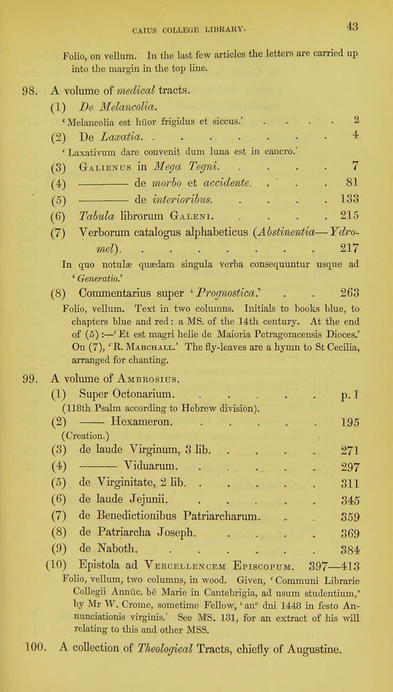 Folio, on vellum. In the last few articles the letters are carried up into the margin in the top line. A volume of medical tracts. (1) De Melancolia. 'Melancolia est huor frigidus et siccus.' (2) De Laxatia. ..... ' Laxativum dare convenit dum luna est in cancro, (3) Gtalienus in Mega Tegni. (4) de morbo et accidente. (5) ■ de interioribus. (6) Tabula librorum Galeni. 2 4 7 81 133 215 (7) Verborum catalogus alphabeticus (Abstinentia—Ydro- mel) 217 In quo notulae quaedam singula verba consequuntur usque ad ' Generatio.' (8) Oommentarius super ' Prognostica? . . 263 Folio, vellum. Text in two columns. Initials to books blue, to chapters blue and red: a MS. of the 14th century. At the end of (5) :—' Et est magri helie de Maioria Petragoracensis Dioces.' On (7), ' R. Marchall.' The fly-leaves are a hymn to St Cecilia, arranged for chanting. A volume of Ambrosius. Super Octonarium. 118th Psalm according to Hebrew division). Hexameron. Creation.) de laude Virginum, 3 lib. Viduarum. (1 (2 (3 (4 (5) de Virginitate, 2 lib. . (6) de laude Jejunii. (7) de Benedictionibus Patriarcharum (8) de Patriarcha Joseph. (9) de Naboth (10) Epistola ad Vercellencem Episcopum Folio, vellum, two columns, in wood. Given, ' Communi Librarie Collegii Annuc. be Marie in Cantebrigia, ad usum studentium,' by Mr W. Crome, sometime Fellow,' an0 dni 1448 in festo An- nunciationis virginis.' See MS. 131, for an extract of his will relating to this and other MSS. . A collection of Theological Tracts, chiefly of Augustine. p. I 195 271 297 311 345 359 369 384 397—413