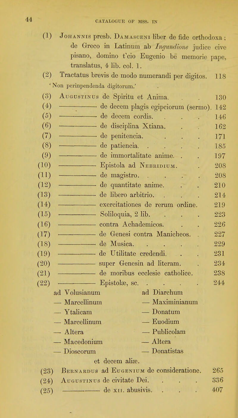 (1) Johannis presb. Damasceni liber de fide orthodoxa; de Greco in Latinuni ab Ingundione judice cive pisano, domino t'cio Eugenio be memorie pape, translatus, 4 lib. col. 1. (2) Tractatus brevis de modo numerandi per digitos. 118 £Non perinpendenda digitorum.' (3) Augustinus de Spiritu et Anima. . 130 (4) ■ ■ de decern plagis egipciorum (sermo). 142 (5) — ■—■ dp dpppm pnrdiQ L TU (6) » > 1 ■ flP nicir*mlinn ^C+iarm v*C vllo«->J IJ1111 at -ZVLlctlict. . , 1 VZi (7) > hp npmtpnpiii 1/1 (8) ■ ■ ' HP njtt.ipnpiG 1 oo (9) — ' de irnrnortalitatp animp (10) rjnir,tnli *i n TV t? fit? tt\t tt tit XJ|JloLUicti a>(\ L1 Jcj i>JtvIJJ1 U JVl. . 90S fin • — dp macistro 208 (12) de quantitate anime. 210 (13) de libero arbitrio. 214 (14) exercitationes de rerum ordine. 219 (15) Soliloquia, 2 lib. 223 (16) contra Achademicos. 226 (17) de Genesi contra Manicheos. . 227 (18) de Musica. .... 229 (19) de Utilitate credendi. 231 (20) super Genesin ad literam. 234 (21) de moribus ecclesie catholice. 238 (22) . Epistolse, sc. . 244 ad Volusianum — Marcellinum — Ytalicam — Marcellinum — Altera — Macedonium — Dioscorum et decern alise. (23) Bernardus ad Eugenium de considerationc. (24) Augustinus de civitate Dei. (25) ■ de xii. abusivis. ad Diarchum — Maximinianum — Donatum — Euodium — Publicolam — Altera — Donatistas 265 336 407
