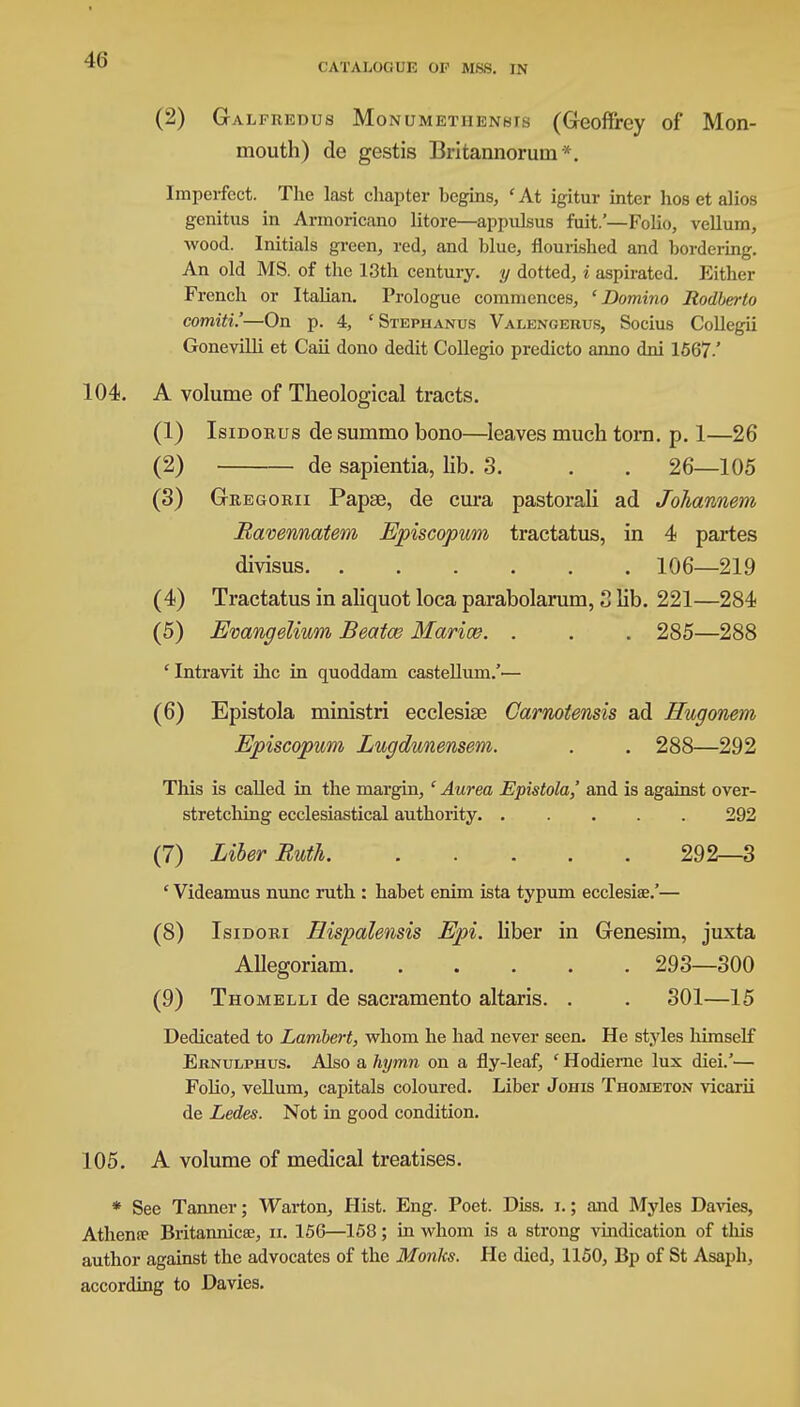 CATALOG UK OF MSS. IN (2) Galfredus Monumethennis (Geoffrey of Mon- mouth) de gestis Britannoruni*. Imperfect. The last chapter begins, ' At igitur inter hos et alios genitus in Armoricano litore—appulsus fuit.'—Folio, vellum, wood. Initials green, red, and blue, flourished and bordering. An old MS. of the 13th century, y dotted, i aspirated. Either French or Italian. Prologue commences, 'Domino Rodberto comiti!—On p. 4, c Stephanus Valengerus, Socius Collegii Gonevilli et Caii dono dedit Collegio predicto anno dni 1567-' 104. A volume of Theological tracts. (1) Isidorus de summo bono—leaves much torn. p. 1—26 (2) de sapientia, lib. 3. . . 26—105 (3) Gregorii Papse, de cura pastorali ad Johannem Ravennatem Episcopum tractatus, in 4 partes divisus 106—219 (4) Tractatus in aliquot loca parabolarum, 3 Kb. 221—284 (5) Evangelium Beatce Mariaz. . . . 285—288 'Intravit ihc in quoddam castellum.'— (6) Epistola ministri ecclesise Carnotensis ad Hugonem Episcopum Lugdunensem. . . 288—292 This is called in the margin, ' Aurea Epistola,' and is against over- stretching ecclesiastical authority 292 (7) Liber Butli 292—3 ' Videamus nunc ruth : habet enim ista typum ecclesiae.'— (8) Isidori Eispalensis Epi. liber in Genesim, juxta Allegoriam 293—300 (9) Thomelli de sacramento altaris. . . 301—15 Dedicated to Lambert, whom he had never seen. He styles himself Eknulphus. Also a hymn on a fly-leaf, ' Hodierne lux diei.'— Folio, vellum, capitals coloured. Liber Johis Thometon vicarii de Ledes. Not in good condition. 105. A volume of medical treatises. * See Tanner; Warton, Hist. Eng. Poet. Diss. i.; and Myles Davies, Athena- Britannicse, u. 156—158; in whom is a strong vindication of this author against the advocates of the Monks. He died, 1150, Bp of St Asaph, according to Davies.
