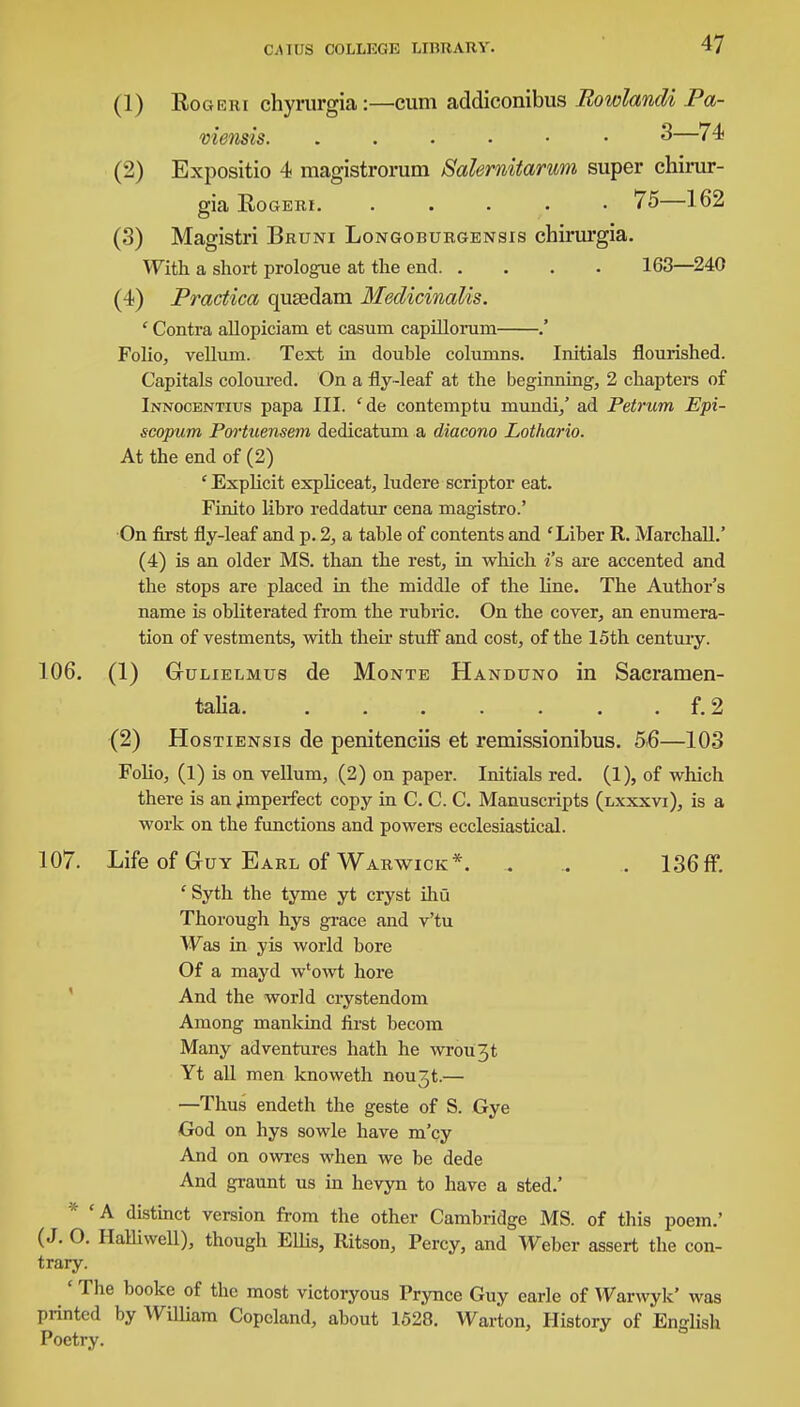 (1) Rogeri chyrurgia:—cum addiconibus Rowlandi Pa- viensis. 3—74 (2) Expositio 4 magistrorum Safomitarum super chirur- gia Rogeri. ..... 75—162 (3) Magistri Bruni Longoburgensis chirurgia. With a short prologue at the end 163—240 (4) Practica qusedani Medicinalis. ' Contra allopiciam et casum capillomm .' Folio, vellum. Text in double columns. Initials flourished. Capitals coloured. On a fly-leaf at the beginning, 2 chapters of Innocentius papa III. 'de contemptu mundi,' ad Petrum Epi- scopum Portuensem dedicatum a diacono Lothario. At the end of (2) ' Explicit expliceat, ludere scriptor eat. Finito libro reddatur cena magistro.' On first fly-leaf and p. 2, a table of contents and 'Liber R. Marchall.' (4) is an older MS. than the rest, in which i's are accented and the stops are placed in the middle of the line. The Author's name is obliterated from the rubric. On the cover, an enumera- tion of vestments, with their stuff and cost, of the 15th century. 106. (1) Gulielmus de Monte Handuno in Sacramen- t.llh'l . a . • . • . . \, 2. (2) Hostiensis de penitenciis et remissionibus. 5-6—103 Folio, (1) is on vellum, (2) on paper. Initials red. (1), of which there is an imperfect copy in C. C. C. Manuscripts (lxxxvi), is a work on the functions and powers ecclesiastical. 107. Life of Guy Earl of Warwick*. . .. . 136ff. ' Syth the tyme yt cryst ihu Thorough hys grace and v'tu Was in yis world bore Of a mayd w'owt hore And the world crystendom Among mankind first becom Many adventures hath he wrou3t Yt all men knoweth nou3t.— —Thus endeth the geste of S. Gye God on hys sowle have m'cy And on owres when we be dede And graunt us in hevyn to have a sted.' * 'A distinct version from the other Cambridge MS. of this poem.' (J. O. Halliwell), though Ellis, Ritson, Percy, and Weber assert the con- trary. ' The booke of the most victoryous Prynce Guy earle of Warwyk' was printed by William Copcland, about 1528. Warton, History of English Poetry.