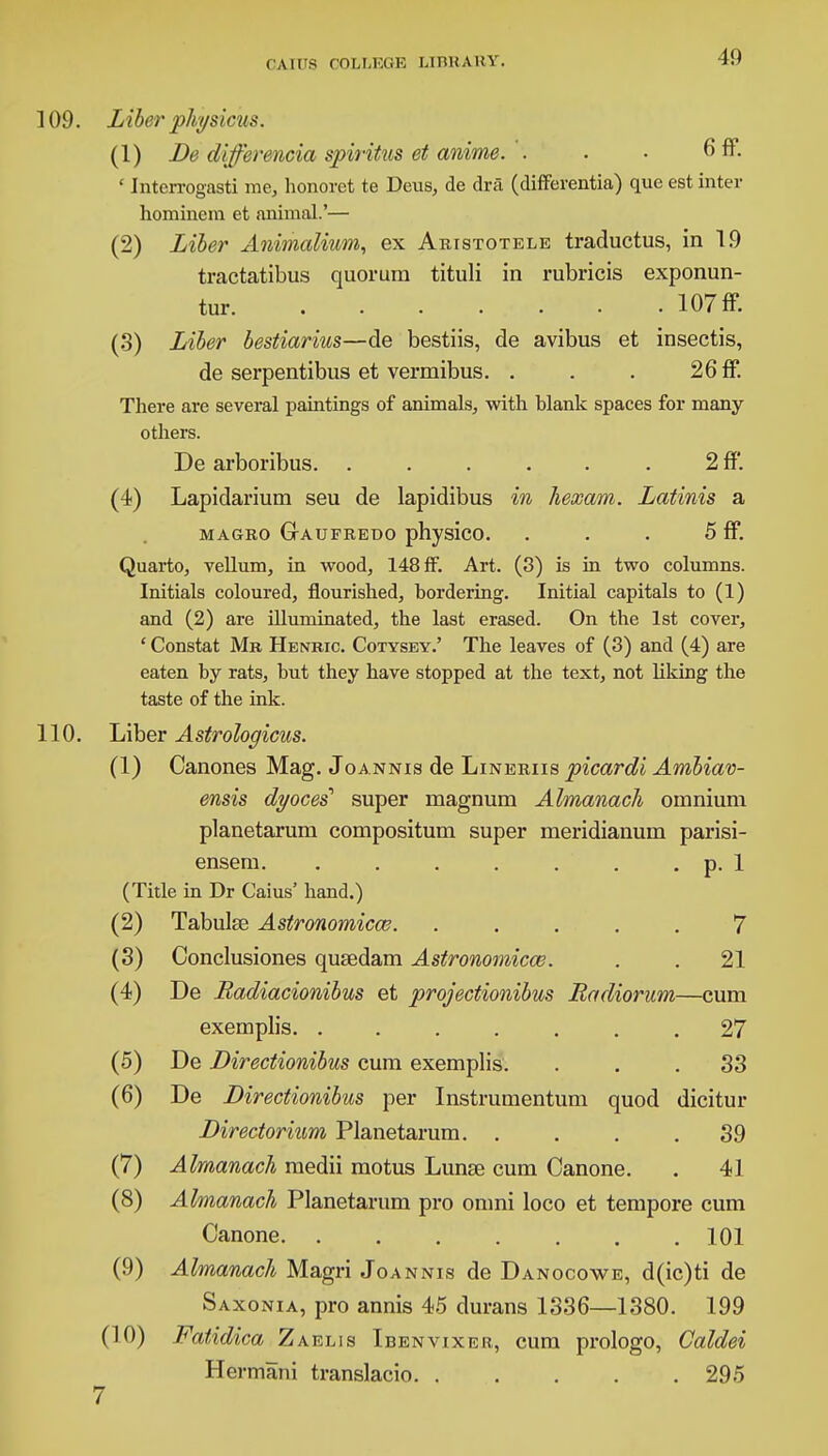 109. Liber pkysicus. (1) De differencia spiritus et anime. : . • 6 ff. * Interrogasti me, honorct te Deus, de dra (differentia) que est inter hominem et animal.'— (2) Liber Animalium, ex Abistotele traductus, in 19 tractatibus quorum tituli in rubricis exponun- tur. . . . . . • • 107 ff. (3) Liber bestiarius—de bestiis, de avibus et insectis, de serpentibus et vermibus. . . . 26 ff. There are several paintings of animals, with blank spaces for many- others. De arboribus. . . . . . . 2 ff. (4) Lapidarium seu de lapidibus in kexam. Latinis a magbo Gaufbeoo physico. . . . 5 ff. Quarto, vellum, in wood, 148 ff. Art. (3) is in two columns. Initials coloured, flourished, bordering. Initial capitals to (1) and (2) are illuminated, the last erased. On the 1st cover, ' Constat Mr Henbic. Cotysey.' The leaves of (3) and (4) are eaten by rats, but they have stopped at the text, not liking the taste of the ink. 110. Liber Astrologicus. (1) Canones Mag. Joannis de Linebiis picardi Ambiav- ensis dyocei super magnum Almanack omnium planetarum compositum super meridianum parisi- ensem p. 1 (Title in Dr Caius' hand.) (2) Tabulee Astronomical. ..... 7 (3) Conclusiones quaedam Astronomies. . . 21 (4) De Radiacionibus et projectionibus Radiorum—cum exemplis 27 (5) De Directionibus cum exemplis. ... 33 (6) De Directionibus per Instrumentum quod dicitur Directorium Planetarum. .... 39 (7) Almanack medii motus Lunse cum Canone. . 41 (8) Almanack Planetarum pro omni loco et tempore cum Canone 101 (9) Almanack Magri Joannis de Danocowe, d(ic)ti de Saxonia, pro annis 45 durans 1336—1380. 199 (10) Fatidica Zaelis Ibenvixer, cum prologo, Caldei Hermani translacio 295 7