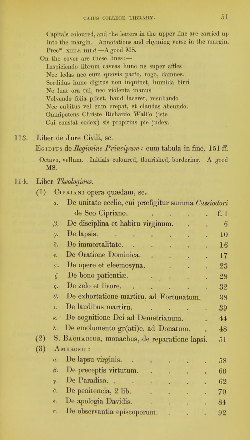 Capitals coloured, and the'letters in the upper line are carried up into the margin. Annotations and rhyming verse in the margin. Prec™. xiu.s\ mid.—A good MS. On the cover are these lines:— Inspiciendo librum caveas hunc ne super affles Nec ledas nec eum quovis pacto, rogo, damnes. Sordidus hunc digitus non inquinet, humida birri Ne luat ora tui, nec violenta manus Volvendo folia plicet, haud laceret, recubando Nec cubitus vel eum crepat, et claudas abeundo. Omnipotens Chiiste Richardo Wall'o (iste Cui constat codex) sis propitius pie judex. 113. Liber de Jure Civili, sc. Egidius deBegimine Principum: cum tabula in fine. 151 ff. Octavo, vellum. Initials coloured, flourished, bordering. A good MS. 114. Liber Theologicus. (1) Cipriani opera qusedam, sc. a. De unitate ecclie, cui prsefigitur summa Cassiodori de Sco Cipriano. . . . f. 1 De disciplina et habitu virginum. . . 6 y. De lapsis 10 5. De immortalitate. . . . . .16 e. De Oratione Dominica. . . . .17 r. De opere et eleemosyna. ... 23 C De bono patientise. .... 28 t). De zelo et livore. ..... 32 6. De exhortatione martiru, ad Fortunatum. 38 t. De laudibus martiru. .... 39 k. De cognitione Dei ad Demetrianum. . 44 X. De emolumento gr(ati)e, ad Donatum. . 48 (2) S. Bagharius, monachus, de reparatione lapsi. 51 (3) Ambrosii : a. De lapsu virginis. ..... 58 /3. De preceptis virtutum 60 y. De Paradiso 62 5. De penitencia, 2 lib. . . . .70 «. De apologia Davidis. .... 84 r. De observantia episcoporuni. ... 92