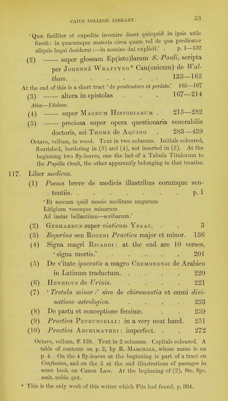 <Quse faciliter et expedite invenire docet quicquid in ipsis utile fuerit: in quacumque materia circa quam vel de qua predicator aliquis loqui desiderat:—in nomine dni explicit.' . p. 1—132 (2) super glossam Ep(isto)larum S. Pauli, scripta per Johenne Wrattyng* Can(onicum) de Wal- iham. . . ■ , • • • 133—165 At the end of this is a short tractc de predicatore et prelate-.' 165—167 (3) altera in epistolas . . • 167—214 Abba—Ydolum. (4) super Magrum Historiarum . 215—2S2 (5) . preciosa super opera questionaria venerabilis doctoris, sci Thome de Aquino . 283—439 Octavo, vellum, in wood. Text in two columns. Initials coloured, flourished, bordering in (3) and (4), not inserted in (5). At the beginning two fly-leaves, one the last of a Tabula Titulorum to the Pupilla Oculi, the other apparently belonging to that treatise. . Liber medicus. (1) Poema breve de medicis illustribus eorumque sen- tentiis. . . . . . • . p. 1 'Et mecum quid nescio meditans nugarum Litigium vocesque minarum Ad instar bellantium—scribarum.' (2) Gerhardus super viaticum Ysaac. . . 3 (3) Rogerina seu Rogeri Practica major et minor. 136 (4) Signa magri Rioardi : at the end are 10 verses, 'signa mortis.1 ..... 201 (5) De v'itate ipocratis a magro Cremonensi de Arabico in Latinum traductum. .... 220 (6) Henricus de Urinis. .... 221 (7) ' Trotula minor :1 sive de chiromantia et orani divi- natione astrologica. .... 233 (8) De partu et conceptione feminse. . . 239 (.9) Practica Petruncelli : in a very neat hand. 251 (10) Practica Archimathei : imperfect. . . 272 Octavo, vellum, ft'. 139. Text in 2 columns. Capitals coloured. A table of contents on p. 2, by R. Maiichall, whose name is on p. 4. On the 4 fly-leaves at the beginning is part of a tract on Confession, and on the 5 at the end illustrations of passages in some book on Canon Law. At the beginning of (2), Ste. Spc. assit. nobis, gra. * This is the only work of this writer which Pits had found, p. 884.