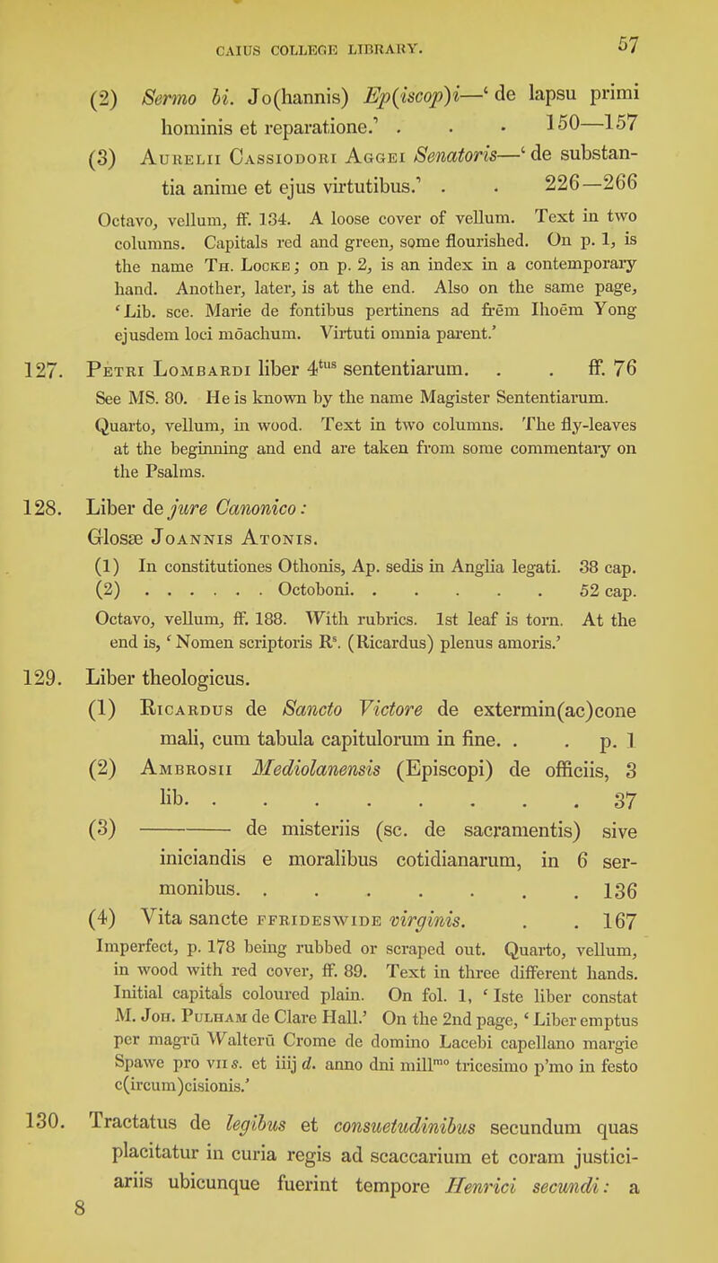(2) Sermo hi. Jo(hannis) Ep(iscop)i—' de lapsu primi hominis et reparatione.1 . . • 150—157 (3) AuitELii Cassiodori Aggei Senatoris—'de substan- tia anime et ejus virtutibus.'' . . 226—266 Octavo, vellum, ff. 134. A loose cover of vellum. Text in two columns. Capitals red and green, some flourished. On p. 1, is the name Th. Locke ; on p. 2, is an index in a contemporary hand. Another, later, is at the end. Also on the same page, 'Lib. see. Marie de fontibus pertinens ad frem Ihoem Yong ejusdem loci moachum. Virtuti omnia parent.' 127. Petri Lombardi liber 4tus sententiarum. . . ff. 76 See MS. 80. He is known by the name Magister Sententiarum. Quarto, vellum, in wood. Text in two columns. The fly-leaves at the beginning and end are taken from some commentary on the Psalms. 128. Liber ciejure Canonico: Glosse Joannis Atonis. (1) In constitutiones Othonis, Ap. sedis in Anglia legati. 38 cap. (2) Octoboni 52 cap. Octavo, vellum, ff. 188. With rubrics. 1st leaf is torn. At the end is, 'Nomen scriptoris Rs. (Ricardus) plenus anions.' 129. Liber theologicus. (1) Eicardus de Sancto Victore de extermin(ac)cone mali, cum tabula capitulorum in fine. . p. 1 (2) Ambrosii Mediolanensis (Episcopi) de officiis, 3 lib * . . .37 (3) de misteriis (sc. de sacramentis) sive iniciandis e moralibus cotidianarum, in 6 ser- monibus .136 (4) Vita sancte ffrideswide mrginis. . .167 Imperfect, p. 178 being rubbed or scraped out. Quarto, vellum, in wood with red cover, ff. 89. Text in three different hands. Initial capitals coloured plain. On fol. 1, ' Iste liber constat M. Jon. Pulham de Clare Hall.' On the 2nd page, < Liber emptus per magru Walteru Crome de domino Lacebi capellano margie Spawe pro vn s. et iiij d. anno dni mill10 tricesimo p'mo in festo c(ircum)cisionis.' 130. Tractatus de legibm et consuetudinibus secundum quas placitatur in curia regis ad scaccarium et coram justici- ariis ubicunque fuerint tempore Henrici secundi: a 8