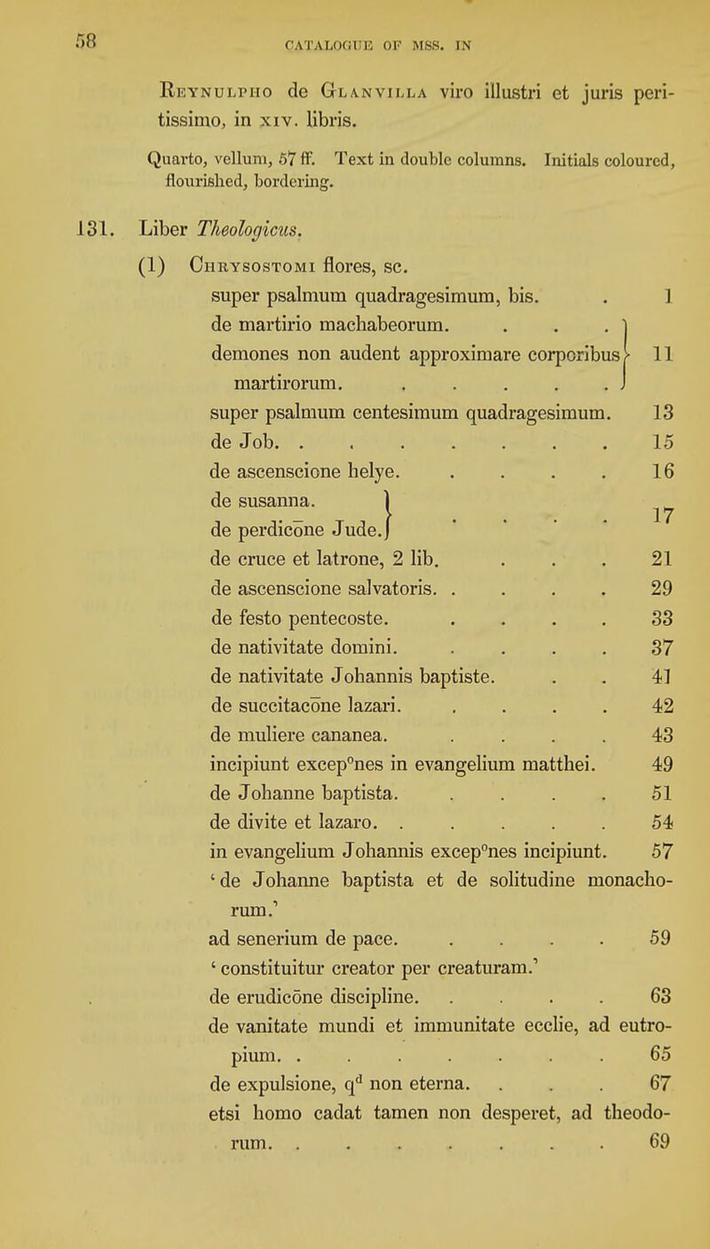 Reynulpho de Glanvilla viro illustri et juris peri- tissimo, in xiv. libris. Quarto, vellum, 57 ff. Text in double columns. Initials coloured, flourished, bordering. 131. Liber Theologicus. (1) Chrysostomi flores, sc. super psalmum quadragesimum, bis. . 1 de martirio machabeorum. . . . ] demones non audent approximare corporibusj- 11 martiroruni. . . . . .J super psalmum centesimum quadragesimum. 13 de Job. ....... 15 de ascenscione helve. . . . . 16 de susanna. de perdicone Jude. de cruce et latrone, 2 lib. . . . 21 de ascenscione salvatoris. .... 29 de festo pentecoste. .... 33 de nativitate domini. .... 37 de nativitate Johannis baptiste. . . 41 de succitacone lazari. .... 42 de muliere cananea. .... 43 incipiunt excep°nes in evangelium matthei. 49 de Johanne baptista. .... 51 de divite et lazaro. . . . . . 54 in evangelium Johannis excep°nes incipiunt. 57 'de Johanne baptista et de solitudine monacho- rum.-1 ad senerium de pace. . . . 59 ' constituitur creator per creaturam.1 de erudicone discipline. .... 63 de vanitate mundi et immunitate ecclie, ad eutro- pium. ....... 65 de expulsione, qd non eterna. ... 67 etsi homo cadat tamen non desperet, ad theodo- rum. ....... 69