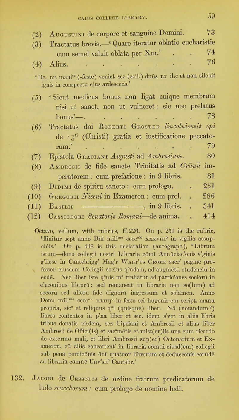 (2) Augustini de corpora et sanguine Domini. 73 (3) Tractatus brevis.—' Quare iteratur oblatio eucharistie cum semel valuit oblata per Xm.' . . 74 (4) Alius 76 'Dc. nr. manite (-feste) veniet scz (scil.) dnus nr ihc et non silebit ignis in conspectu ejus arclescens.' (5) 'Sicut medicus bonus non ligat cuique membrum nisi ut sanet, non ut vulneret: sic nec prelatus bonus1—. ...... 78 (6) Tractatus dni Roberti Grosted lincolniensis epi de ' 3U (Ohristi) gratia et iustificatione peccato- rum? ...... r 79 (7) Epistola Graciani Augusti ad Ambrosium. 80 (8) Ambrosii de fide sancte Trinitatis ad Granu im- peratorem : cum prefatione : in 9 libris. 81 (9) Didimi de spiritu sancto : cum prologo. . 251 (10) Gregorii Niseni in Exameron: cum prol. . 286 (11) Basilii , in 9 libris. . 341 (12) Cassiodori Senatoris Bomani—de anima. . 414 Octavo, vellum, with rubrics, ff. 226. On p. 251 is the rubric, 'ffinitur sept anno Dni mill10 ccccmo xxxvm0 in vigilia assup- ciois.' On p. 448 is this declaration (autograph), 'Librum istum—dono collegii nostri Librarie com! Annuciac'onis v'ginis g'liose in Cantebrigg' Mag'r Walt'us Crome sacr' pagine pro- fessor eiusdem Collegii socius q°ndam, ad augmetu studenciu in eode. Nec Uber iste q°uis m° trahatur ad partic'ones socioru in eleconibus libroru: sed remaneat in libraria non so(lum) ad socoru sed alioru fide dignoru ingressum et solamen. Anno Domi mill10 cccc10 xliiij0 in festo sci hugonis epi script, manu propria, sic0 et relicraus qui (quisque) liber. No (notandum?) Hbros contentos in p'na liber et sec. idem s'vet in aliis libris tribus donatis eisdem, scz Cipriani et Ambrosii et alius liber Ambrosii de Offici(is) et sacametis et mist(er)iis una cum ricardo de extermo mali, et libri Ambrosii sup(er) Octonarium et Ex- ameron, cu aliis concattent' in libraria comui eiusd(em) collegii sub pena perdiconis on! quatuor librorum et deducconis corude ad libraria comue Unv'sit' Cantabr. 132. J acobi de Cessolis de ordine fratrum predicatorum de ludo scacchorum: cum prologo de nomine ludi.