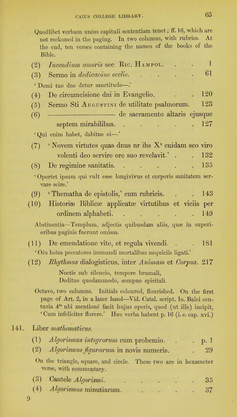65 Quodlibet verbum unius capituli sententiara tenet; ff. 16, wliich are not reckoned in the paging. In two columns, with rubrics. At the end, ten verses containing the names of the books of the Bible. (2) Incendium amoris sec. Ric. Hampol. . . 1 (3) Sermo in dedicacone ecclie. .... 61 ' Domi tue dne detur sanctitudo—.' (4) De circumcisione dni in Evangelic . .120 (5) Sermo Sti Augustini de utilitate psalmorum. 123 (6) de sacramento altaris ejusque septem mirabilibus. . . . . .127 'Qui enim habet, dabitne ei—.' (7) ' Novem virtutes quas dnus nr ihs Xs cuidam sco viro volenti deo servire ore suo revelavit.1 . .132 (8) De regimine sanitatis. . . . . .135 ' Oportet ipsum qui vult esse longivivus et corporis sanitatem ser- vare scire.' (9) ' Thematha de epistolis,1 cum rubricis. . .143 (10) Historise Biblicse applicatse virtutibus et viciis per ordinem alphabeti. . . . . .149 Abstinentia—Templum, adjectis quibusdam aliis, quae in superi- oribus paginis fuerunt omissa. (11) De emendatione vite, et regula vivendi. . . 181 ' Oes holes peccatores immundi mortalibus nequiciis ligati.' (12) Rhythmus dialogisticus, inter Animam et Corpus. 217 Noctis sub silencio, tempore brumali, Deditus quodammodo, sompno spiritali. Octavo, two columns. Initials coloured, flourished. On the first page of Art. 2, in a later hand—Vid. Catal. script. Io. Balei cen- turia 4to ubi mentione facit hujus operis, quod (ut ille) incipit, 'Cum infeliciter florere.' Htec verba habent p. 16 (i. e. cap. xvi.) 141. Liber mathematicus. (1) A Igorismus integrorum cum prohemio. . . p. 1 (2) Algorismus figurarum in novis numeris. . 29 On the triangle, square, and circle. These two are in hexameter verse, with commentary. (3) Cautele Algorismi. 35 (4) Algorismus minutiarum. .... 37 9