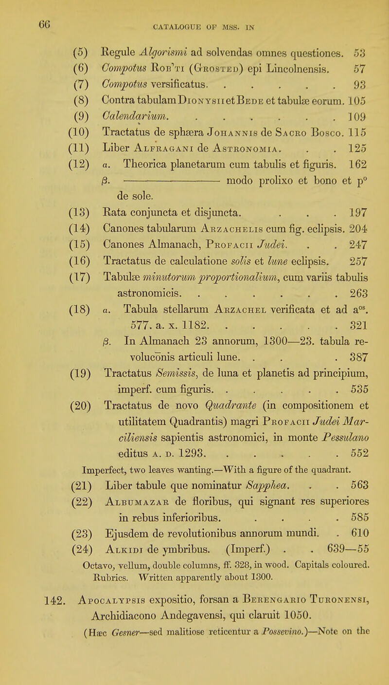 (5) Regule Algorismi ad solvendas omnes questiones. 53 (6) Compotus Rob'ti (Ghosted) epi Lincolnensis. 57 (7) Compotus versificatus 93 (8) ContratabulamDioNYsnetBEDE et tabulae eorum. 105 (9) Galendarium. . . . . . . ]09 (10) Tractatus de sphsera Johannis de Sacro Bosco. 115 (11) Liber Alfragani de Astronomia. . . 125 (12) a. Theorica planetarum cum tabulis et figuris. 162 /3. • modo prolixo et bono et p° de sole. (13) Rata conjuncta et disjuncta. . . .197 (14) Canones tabularum Arzachelis cum fig. eclipsis. 204 (15) Canones Almanach, Profacii Judei. . . 247 (16) Tractatus de calculatione soils et lune eclipsis. 257 (17) Tabulae minutorum proportionalium, cum variis tabulis astronomicis. ...... 263 (18) a. Tabula stellarum Arzachel verificata et ad aos. 577. a. x. 1182 321 /3. In Almanach 23 annorum, 1300—23. tabula re- voluconis articuli lune. . . . 387 (19) Tractatus Semissis, de luna et planetis ad principium, imperf. cum figuris. ..... 535 (20) Tractatus de novo Quadrante (in compositionem et utilitatem Quadrantis) magri Profacii Judei Mar- ciliensis sapientis astronomici, in monte Pessulano editus a. d. 1293 552 Imperfect, two leaves wanting.—With a figure of the quadrant. (21) Liber tabule que nominatur Sapphea. . .563 (22) Albumazar de floribus, qui signant res superiores in rebus inferioribus. .... 585 (23) Ejusdem de revolutionibus annorum mundi. . 610 (24) Alkidi de ymbribus. (Imperf.) . . 639—55 Octavo, vellum, double columns, ff. 328, in wood. Capitals coloured. Rubrics. Written apparently about 1300. . Apocalypsis expositio, forsan a Berengario Turonensi, Arcbidiacono Andegavensi, qui claruit 1050. (Haec Gesnw—sed malitiose rcticentur a Posscvino.)—Note on the