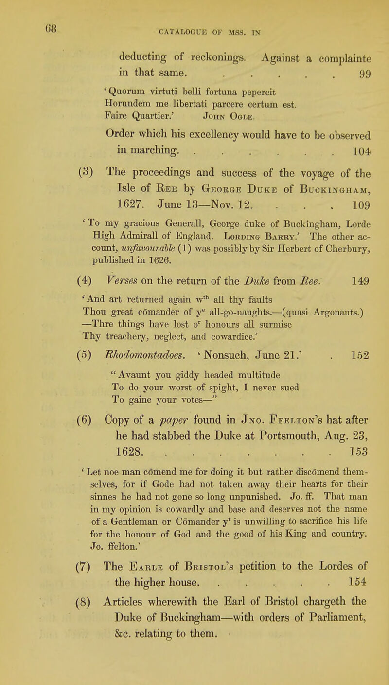 deducting of reckonings. Against a complainte in that same. 99 'Quorum virtuti belli fortuna pepercit Horundem me libertati parcere certum est. Fairc Quartier.' John Ogle. Order which his excellency would have to be observed in marching. . . .104 (3) The proceedings and success of the voyage of the Isle of Bee by George Duke of Buckingham, 1627. June 13—Nov. 12. . . .109 ' To my gracious Generall, George duke of Buckingham, Lorde High Admirall of England. Lording Barry.' The other ac- count, unfavourable (1) was possibly by Sir Herbert of Cherbury, published in 1626. (4) Verses on the return of the Duke from Bee. 149 'And art returned again wth all thy faults Thou great comander of ye all-go-naughts.—(quasi Argonauts.) —Thre things have lost or honours all surmise Thy treachery, neglect, and cowardice.' (5) Rhodomontadoes. 'Nonsuch, June 21.1 . 152  Avaunt you giddy headed multitude To do your worst of spight, I never sued To gaine your votes— (6) Copy of a paper found in Jno. Ffelton's hat after he had stabbed the Duke at Portsmouth, Aug. 23, 1628 153 ' Let noe man comend me for doing it but rather discomend them- selves, for if Gode had not taken away their hearts for their sinnes he had not gone so long unpunished. Jo. IF. That man in my opinion is cowardly and base and deserves not the name of a Gentleman or Comander y' is unwilling to sacrifice his life for the honour of God and the good of his King and country. Jo. ffelton.' (7) The Earle of Bristol's petition to the Lordes of the higher house. . . . .154 (8) Articles wherewith the Earl of Bristol chargeth the Duke of Buckingham—with orders of Parliament, &c. relating to them.