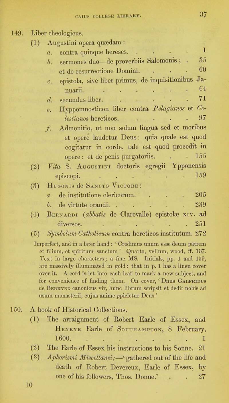37 149. Liber theologicus. (1) Augustini opera quaedam : a. contra quinque hereses. 1 b. sermoncs duo—de proverbiis Saloraonis ; . 35 et de resurrectione Domini. ... 60 c. epistola, sive liber primus, de inquisitionibus Ja- nuarii. ...... 64 d. secundus liber. . . . .71 e. Hyppomnosticon liber contra Pelagianos et Ge- lestianos hereticos. .... 97 /. Admonitio, ut non solum lingua sed et moribus et opere laudetur Deus: quia quale est quod cogitatur in corde, tale est quod procedit in opere: et de penis purgatoriis. . . 155 (2) Vita S. Augustini doctoris egregii Ypponensis episcopi. ..... . 159 (3) Hugonis de Sancto Victore : a. de institutione clericorum. . . . 205 b. de virtute orandi. ..... 239 (4) Bernardi (abbatis de Clarevalle) epistolse xiv. ad diversos. ...... 251 (5) Bymbolum Gatholicum contra hereticos institutum. 272 Imperfect, and in a later hand : ' Crediinus unum esse deum patrem et filium, et spiritum sanctum' Quarto, vellum, wood, ff. 137. Text in large characters; a fine MS. Initials, pp. 1 and 159, are massively illuminated in gold: that in p. 1 has a linen cover over it. A cord is let into each leaf to mark a new subject, and for convenience of finding them. On cover, ' Dnus Galfridus de Berkyng canonicus vir, hunc librum scripsit et dedit nobis ad usum monasterii, cujus anime ppicietur Deus.' 150. A book of Historical Collections. (1) The arraignment of Robert Earle of Essex, and Henrye Earle of Southampton, 8 February, 1600 1 (2) The Earle of Essex his instructions to his Sonne. 21 (3) Aphorismi Miscellanei;—' gathered out of the life and death of Robert Devereux, Earle of Essex, by one of his followers, Thos. Donne.1 . . 27 10