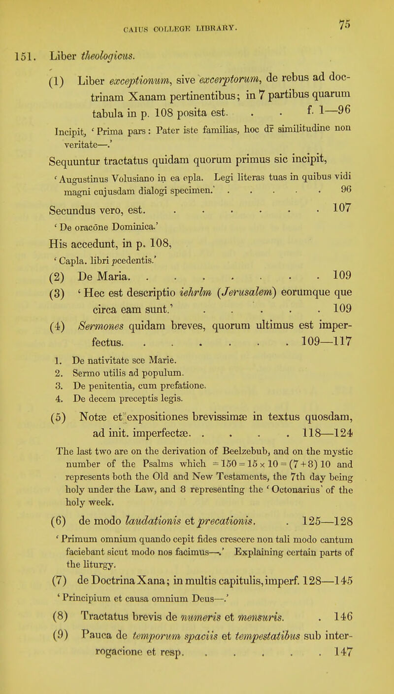 151. Liber theologians. (1) Liber exceptionum, sive excerptorum, de rebus ad doc- trinam Xanam pertinentibus; in 7 partibus quarum tabula in p. 108 posita est. . . f- 1—96 Incipit, ' Prima pars: Pater iste familias, hoc df similitudine non veritate—.' Sequuntur tractatus quidam quorum primus sic incipit, ' Augustinus Volusiano in ea epla. Legi literas tuas in quibus vidi magni cujusdam dialogi specimen.' 96 Secundus vero, est. 107 ' De oracone Dominica.' His accedunt, in p, 108, ' Capla. libri jocedentis.' (2) De Maria 109 (3) ' Hec est descriptio iehrlm (Jerusalem) eorumque que circa earn sunt.1 ..... 109 (4) Sermones quidam breves, quorum ultimus est imper- fecta 109—117 1. De nativitate see Marie. 2. Sermo utilis ad populum. 3. De penitentia, cum prefatione. 4. De decern preceptis legis. (5) Notse et expositiones brevissimse in textus quosdam, ad init. imperfectse. .... 118—124 The last two are on the derivation of Beelzebub, and on the mystic number of the Psalms which = 150 = 15 x 10 = (7 + 8) 10 and represents both the Old and New Testaments, the 7th day being holy under the Law, and 8 representing the ' Octonarius' of the holy week. (6) de modo laudationis et precationis. . 125—128 ' Primum omnium quando cepit fides crescere non tali modo cantum faciebant sicut modo nos facimus—/ Explaining certain parts of the liturgy. (7) de DoctrinaXana; in multis capitulis, imperf. 128—145 ' Principium et causa omnium Deus—.' (8) Tractatus brevis de numeris et metisuris. . 146 (9) Pauca de temporum, spaciis et tempestatibus sub inter- rogacione et resp 147