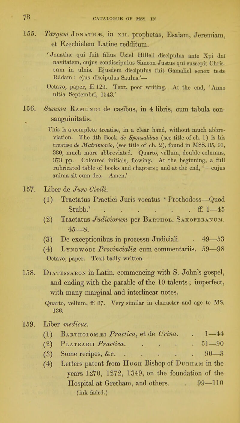 155. Targum Jonath*:, in xn. prophetas, Esaiam, Jeremiam, et Ezechielera Latine redditum. 'Jonathse qui fuit filius Uziel Hilleli discipulus ante Xpi dni navitatem, cujus condiscipulus Simeon Justus qui suseepit Chris- tum in ulnis. Ejusdem discipulus fuit Gamaliel senex teste Radam: ejus discipulus Saulus.'— Octavo, paper, ff. 129. Text, poor writing. At the end, 'Anno ultla Septembri, 1543.' 156. Summa Ramundi de casibus, in 4 libris, cum tabula con- sanguinitatis. This is a complete treatise, in a clear hand, without much abbre- viation. The 4th Book de Sponsalibus (see title of ch. 1) is his treatise de Matrimonio, (see title of ch. 2), found in MSS. 85, 91, 380, much more abbreviated. Quarto, vellum, double columns, 373 pp. Coloured initials, flowing. At the beginning, a full rubricated table of books and chapters; and at the end, ' —cujus anima sit cum deo. Amen.' 157. Liber de Jure Civili. (1) Tractatus Practici Juris vocatus ' Prothodoss—Quod Stubb/ ff. 1—45 (2) Tractatus Judiciorwm per Barthol. Saxoferanum. 45—8. (3) De exceptionibus in processu Judiciali. . 49—53 (4) Lyndwodi Provincialia cum commentariis. 59—98 Octavo, paper. Text badly written. 158. Diatessaron in Latin, commencing with S. John's gospel, and ending with the parable of the 10 talents; imperfect, with many marginal and interlinear notes. Quarto, vellum, ff. 87. Very similar in character and age to MS. 136. 159. Liber medicus. (1) Bartholom^ei Practice/,, et de Urina. . 1—44 (2) Platearii Practica. .... 51—90 (3) Some recipes, &c. ..... 90—3 (4) Letters patent from Hugh Bishop of Durham in the years 1270, 1272, 1349, on the foundation of the Hospital at Gretham, and others. . 99—110 (ink faded.)