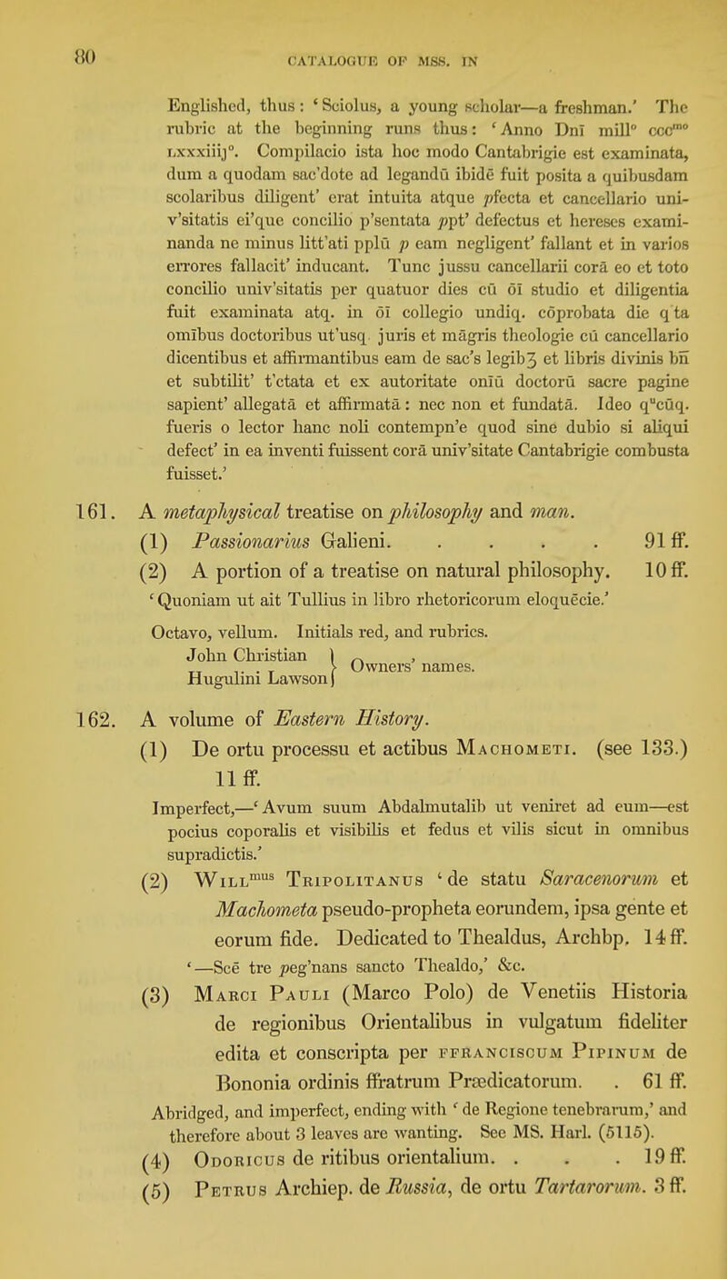 HO Englished, thus : ' Sciolus, a young scholar—a freshman.' The rubric at the beginning runs thus: ' Anno Dni mill ccc,no Lxxxiiij. Compilacio ista hoc modo Cantabrigie est examinata, dum a quodam sac'dote ad legandu ibide fuit posita a quibusdam scolaribus diligent' erat intuita atque ;>fecta et cancellario uni- v'sitatis ei'que concilio p'sentata /jpt' delectus et hereses exami- nanda ne minus litt'ati pplu p earn negligent' fallant et in varios crrores fallacit' inducant. Tunc jussu cancellarii cora eo et toto concilio univ'sitatis per quatuor dies cu 61 studio et diligentia fuit examinata atq. in 61 collegio undiq. coprobata die q ta omlbus doctoribus ut'usq juris et magris theologie cu cancellario dicentibus et affirmantibus earn de sac's legib3 e^ hbris divinis bn et subtilit' t'ctata et ex autoritate onlu doctoru sacre pagine sapient' allegata et affirmatfi: nec non et fundata. Ideo qucuq. fueris o lector hanc noli contempn'e quod sine dubio si aliqui defect' in ea inventi fuissent cora univ'sitate Cantabrigie combusta fuisset.' 161. A metaphysical treatise on philosophy and man. (1) Passionarius Galieni. . . . . 91 ff. (2) A portion of a treatise on natural philosophy. 10 ff. ' Quoniam ut ait Tullius in libro rhetoricorum eloquecie.' Octavo, vellum. Initials red, and rubrics. John Christian ) „ ,. . T > Owners names. Hugulim Lawson) 162. A volume of Eastern History. (1) De ortu processu et actibus Machometi. (see 133.) 11 ff. Imperfect,—cAvum suum Abdahnutalib ut veniret ad eum—est pocius coporalis et visibilis et fedus et vilis sicut in omnibus supradictis.' (2) WiLLmus Tripolitanus 'de statu Saracenorum et Machometa pseudo-propheta eorundem, ipsa gente et eoruni fide. Dedicated to Thealdus, Archbp, 14 ff. '—See tre joeg'nans sancto Thealdo,' &c. (3) Marci Pauli (Marco Polo) de Venetiis Historia de regionibus Orientalibus in vulgatuin fideliter edita et conscripta per ffranciscum Pipinum de Bononia ordinis ffratrum Prsedicatorum. . 61 ff. Abridged, and imperfect, ending with ' de Regione tenebrarum,' and therefore about 3 leaves are wanting. See MS. Harl. (5115). (4) Odoricus de ritibus orientalium. . . . 19 ff.