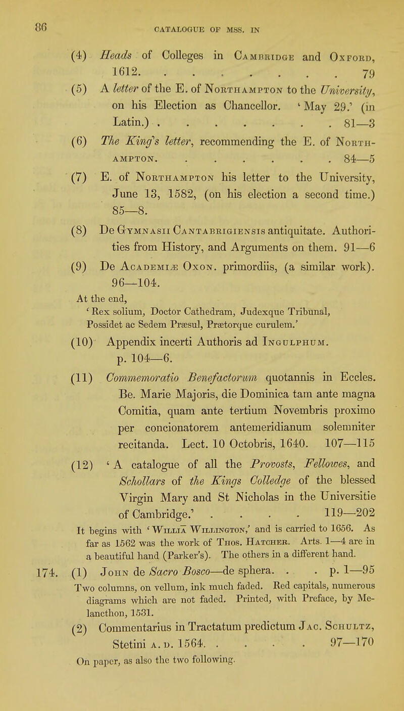 (4) Heads of Colleges in Camhuidge and Oxfokd, 1612 79 (5) A letter of the E. of Northampton to the University, on his Election as Chancellor. 1 May 29.' (in Latin.) 81—3 (6) The King's letter, recommending the E. of North- ampton. ...... 84—5 (7) E. of Northampton his letter to the University, June 13, 1582, (on his election a second time.) 85—8. (8) De Gymnasii Cantabrigiensis antiquitate. Authori- ties from History, and Arguments on them. 91—6 (9) De Academic Oxon. primordiis, (a similar work). 96—104. At the end, ' Rex solium. Doctor Cathedram, Judexque Tribunal, Possidet ac Sedem Praesul, Prsetorque curulem.' (10) Appendix incerti Authoris ad Ingulphum. p. 104—6. (11) Commemoratio Benefactorum quotannis in Eccles. Be. Marie Majoris, die Dominica tam ante magna Comitia, quam ante tertium Novembris proximo per concionatorem antemeridianum solemniter recitanda. Lect. 10 Octobris, 1640. 107—115 (12) 'A catalogue of all the Provosts, Fellowes, and Schollars of the Kings Colledge of the blessed Virgin Mary and St Nicholas in the Universitie of Cambridge.' .... 119—202 It begins with ' Willia Wilmington,' and is carried to 1656. As far as 1562 was the work of Thos. Hatcher. Arts. 1—4 are in a beautiful hand (Parker's). The others in a different hand. 174. (1) John de Sacro Bosco—de sphera. . .p. 1—95 Two columns, on vellum, ink much faded. Red capitals, numerous diagrams which are not faded. Printed, with Preface, by Me- lancthon, 1531. (2) Commentarius in Tractatum predictum Jac. Schultz, Stetini a.d. 1564 97—170 On paper, as also the two following.