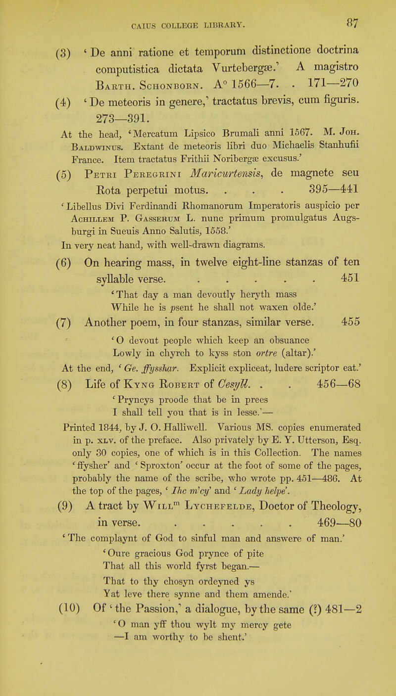 «7 (3) ' De anni ratione et temporum distinctione doctrina computistica dictata Vurtebergse.' A magistro Bartii. Sciionborn. A0 1566—7. . 171—270 (4) ' De meteoris in genere,1 tractatus brevis, cum figuris. 273—391. At the head, 'Mercatum Lipsico Brumali anni 1567. M. Joh. Baldwinus. Extant de meteoris libri duo Michaelis Stanhufii France. Item tractatus Fritliii Noribergae excusus.' (5) Petri Peregrini 3faricurtensis, de magnete seu Rota perpetui motus. . . . 395—441 ' Libellus Divi Ferdinandi Rhomanorum Imperatoris auspicio per Achillbm P. Gassebum L. nunc primum promulgatus Augs- burgi in Sueuis Anno Salutis, 1558/ In very neat hand, with well-drawn diagrams. (6) On hearing mass, in twelve eight-line stanzas of ten syllable verse. . . . . . 451 'That day a man devoutly heryth mass While he is josent he shall not waxen olde.' (7) Another poem, in four stanzas, similar verse. 455 cO devout people which keep an obsuance Lowly in chyrch to kyss ston ortre (altar).' At the end, ' Ge. ffysshar. Explicit expliceat, ludere scriptor eat.' (8) Life of Kyng Robert of CesyU. . . 456—68 'Pryncys proode that be in prees I shall tell you that is in lesse.'— Printed 1844, by J. O. Halliwell. Various MS. copies enumerated in p. xlv. of the preface. Also privately by E. Y. Utterson, Esq. only 30 copies, one of which is in this Collection. The names ' ffysher' and ' Sproxton' occur at the foot of some of the pages, probably the name of the scribe, who wrote pp. 451—486. At the top of the pages, ' Ihc m'cy' and ' Lady helpe. (9) A tract by Will1 Lychefelde, Doctor of Theology, in verse. 469—80 ' The complaynt of God to sinful man and answere of man.' 'Oure gracious God prynce of pite That all this world fyrst began.— That to thy chosyn ordeyned ys Yat leve there synne and them amende.' (10) Of ' the Passion,1 a dialogue, by the same (?) 481—2 cO man yff thou wylt my mercy gete —I am worthy to be shent.'