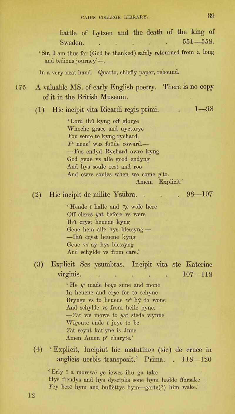 battle of Lytzen and the death of the king of Sweden 551—558. 'Sir, 1 am thus far (God be thanked) safely rctourncd from a long and tedious journey'—. In a very neat hand. Quarto, chiefly paper, rebound. 175. A valuable MS. of early English poetry. There is no copy of it in the British Museum. (1) Hie incipit vita Ricardi regis primi. . 1—98 ' Lord ihu kyng off glorye Whoche grace and uyctorye You sente to kyng rychard ¥' neue' was foude coward.— —Yus endyd Rychard owre kyng God geue vs alle good endyng And hys soule rest and roo And owre soules when we come ^'to. Amen. Explicit.' (2) Hie incipit de milite Ysubra. . . . 98—107 'Hende I halle and 3e wole here Off cleres yat before vs were Ihu cryst heuene kyng Geue hem alle hys blessyng.— —Ihu cryst heuene kyng Geue vs ay hys blessyng And schylde vs from care.' (3) Explicit Scs ysumbras. Incipit vita ste Katerine virginis. 107—118 ' He yl made hoye sune and mone In heuene and erye for to schyne Brynge vs to heuene w' hy to wone And schylde vs from helle pyne.— —Yat we mowe to y&t stede wynne Wii/oute ende I joye to be Fat seynt kat'yne is Jnne Amen Amen pr charyte.' (4) ' Explicit, Incipiut hie matutinas (sic) de cruce in anglicis uerbis transposit.' Prima. . 118—120 4 Erly I a morewe ye iewes ihu ga take Hys frendys and hys dysciplis sonc hym hadde fforsake Fey bete hym and buffettys hym—garte(?) him wake.' 12