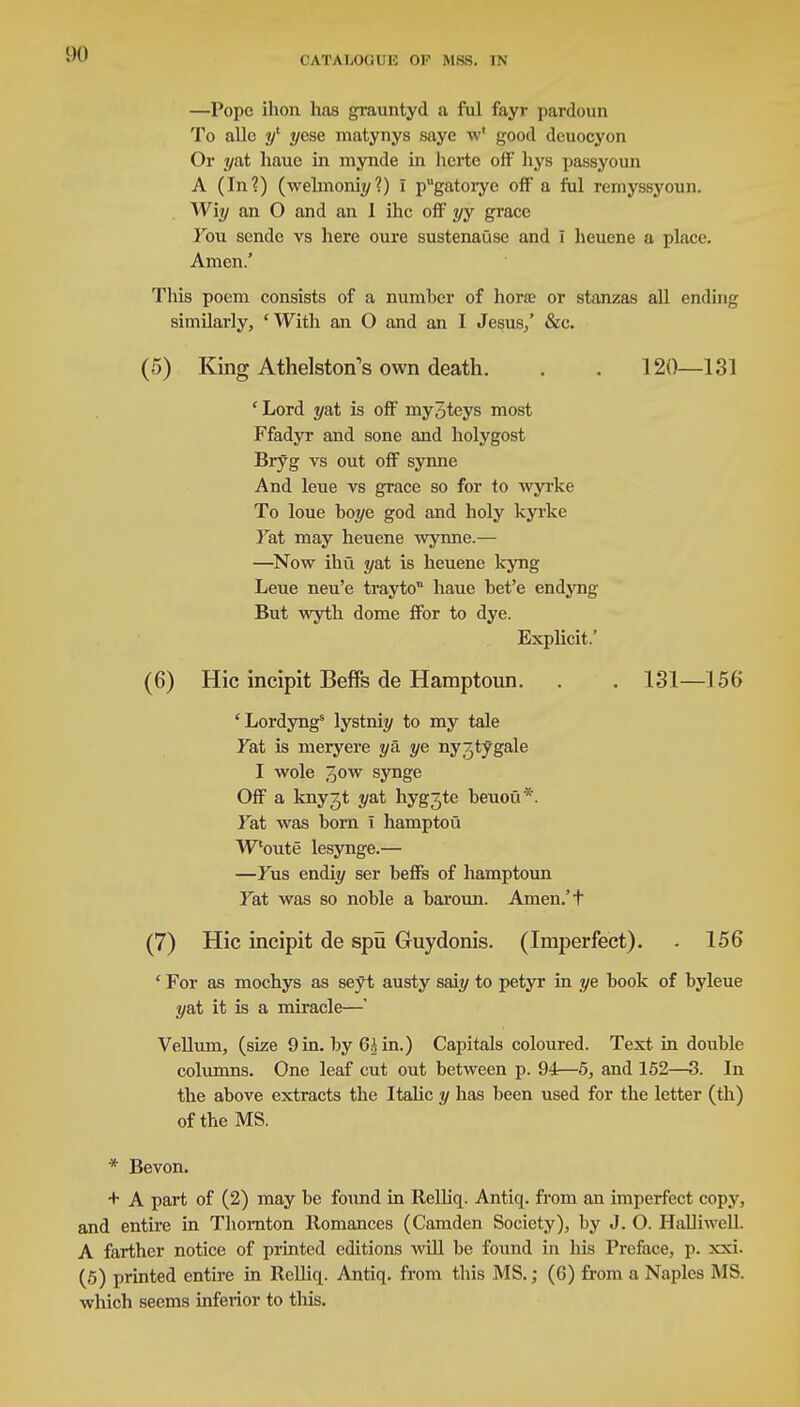 —Pope ihon has grauntyd a ful fayr pardoun To alio i/1 7/cse matynys saye w' good dcuocyon Or 7/at hauc in mynde in lici-te off hys passyoun A (In?) (welmoni?/?) I pugatoiye off a ful remyssyoun. Wiy an O and an 1 ihc off yy grace Fou sende vs here oure sustenause and I heuene a place. Amen.' This poem consists of a number of hone or stanzas all ending similarly, 'With an O and an I Jesus/ &c. (5) King AthelstorTs own death. . . 120—131 'Lord ^at is off my^teys most Ffadyr and sone and holygost Bryg vs out off synne And leue vs grace so for to wyrke To loue boye god and holy kyrke Fat may heuene wynne.— —Now ihu yai is heuene kyng Leue neu'e trayto haue bet'e endyng But wyth dome ffor to dye. Explicit.' (6) Hie incipit Beffs de Hamptoun. . . 131—156 'Lordyngs lystni?/ to my tale fat is meryere ya. ye ny/jtygale I wole 3ow synge Off a knyjt y&t hyg^te beuoii*. Fat was born T hamptou Woute lesynge.— —Fus endi?/ ser beffs of hamptoun Fat was so noble a baroun. Amen.'t (7) Hie incipit de spu Guydonis. (Imperfect). . 156 ' For as mochys as seyt austy saiy to petyr in ye book of byleue yat it is a miracle—' Vellum, (size 9 in. by Gh in.) Capitals coloured. Text in double columns. One leaf cut out between p. 94—5, and 152—3. In the above extracts the Italic y has been used for the letter (th) of the MS. * Bevon. + A part of (2) may be found in Relliq. Antiq. from an imperfect copy, and entire in Thornton Romances (Camden Society), by J. O. Halliwell A farther notice of printed editions will be found in Ins Preface, p. xxi. (5) printed entire in Relliq. Antiq. from this MS.; (6) from a Naples MS. which seems inferior to this.