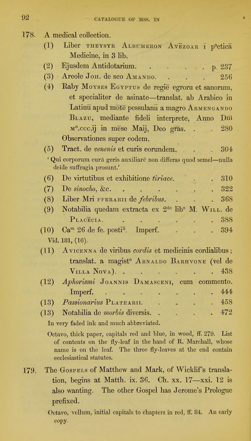 178. A medical collection. (1) Liber tiieysyr Albumekon Avezoar i pactica Medicine, in 3 lib. (2) Ejusdem Antidotarium p. 237 (3) Areole Joh. de sco Amando. . . . 256 (4) Raby Moyses Egyptus de regie egroru et sanorum, et specialiter de asinate—translat. ab Arabico in Latinu apud mote pessulanu a magro Armengando Blazu, mediante fideli interprete, Anno Dnl M°.ccc.ij in mese Maij, Deo gras. . . 280 Observations super eodem. (5) Tract, de venenis et curis eorundem. . . 304 ' Qui corporum cura geris auxiliare non differas quod semel—nulla deide suffragia prosunt.' (6) De virtutibus et exhibitione tiriace. . .310 (7) De sinocho, &c 322 (8) Liber Mri fferarii de febribus. . . . 368 (9) Notabilia quedam extracta ex 2d0 lib0 M. Will, de Placecia. ...... 388 (10) Oam 26 de fe. posti11. Imperf. . . .394 Vid. 181, (16). (11) AvicENNAde viribus cordis et medicinis cordialibus; translat. a magist0 Arnaldo Barhvone (vel de Villa Nova) 438 (12) Aphorismi Joannis Damasceni, cum commento. Imperf. 444 (13) Passionarius Platearii 458 (13) Notabilia de morbis diversis. .... 472 In very faded ink and much abbreviated. Octavo, thick paper, capitals red and blue, in wood, ff. 279. List of contents on the fly-leaf in the hand of R. Marchall, whose name is on the leaf. The three fly-leaves at the end contain ecclesiastical statutes. 179. The Gospels of Matthew and Mark, of Wicklifs transla- tion, begins at Matth. ix. 36. Ch. xx. 17—xxi. 12 is also wanting. The other Gospel has Jerome's Prologue prefixed. Octavo, vellum, initial capitals to chapters in red, ff. 84. An early copy.