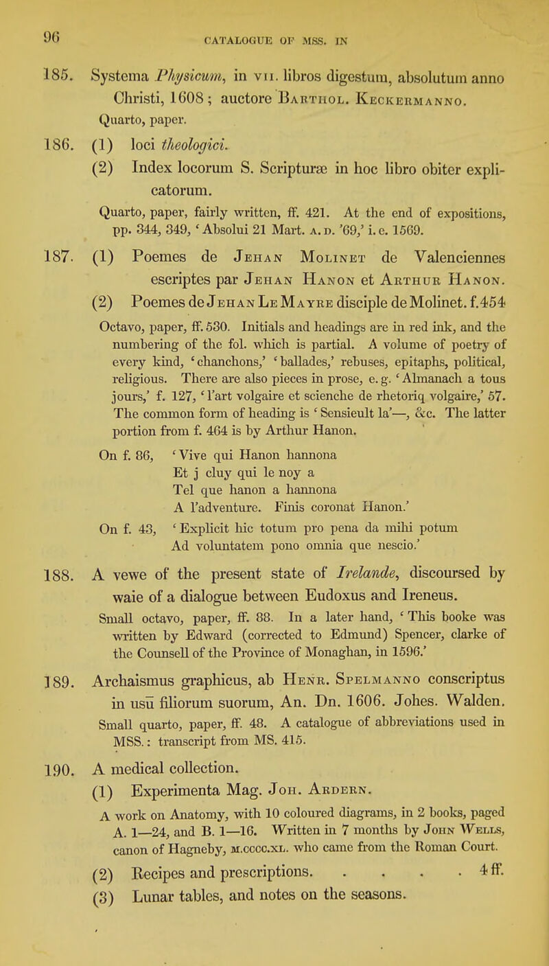 185. Systema Physicum, in vn. libros digestum, absolutuin anno Christi, 16'08; auctore Baktiiol. Keckeiimanno. Quarto, paper. 186. (1) loci theologici. (2) Index locorum S. Scripturaj in hoc libro obiter expli- catorum. Quarto, paper, fairly written, ff. 421. At the end of expositions, pp. 344, 349, 'Absolui 21 Mart. a.d. '69/ i.e. 1569. 187. (1) Poemes de Jehan Molinet de Valenciennes escriptes par Jehan Hanon et Arthur Hanon. (2) Poemes de Jehan Le Mayre disciple de Molinet. f.454 Octavo, paper, ff. 530. Initials and headings are in red ink, and the numbering of the fol. which is partial. A volume of poetry of every kind, 'chanchons,' 'ballades,' rebuses, epitaphs, political, religious. There are also pieces in prose, e. g. ' Almanach a tous jours,' f. 127, ' l'art volgaire et scienche de rhetoriq volgaire,' 57. The common form of heading is ' Sensieult la'—, &c. The latter portion from f. 464 is by Arthur Hanon. On f. 86, ' Vive qui Hanon hannona Et j cluy qui le noy a Tel que hanon a hannona A l'adventure. Finis coronat Hanon.' On f. 43, 'Explicit hie totum pro pena da mihi potum Ad voluntatem pono omnia que nescio.' 188. A vewe of the present state of Irelande, discoursed by waie of a dialogue between Eudoxus and Ireneus. Small octavo, paper, ff. 88. In a later hand, ' This booke was written by Edward (corrected to Edmund) Spencer, clarke of the Counsell of the Province of Monaghan, in 1596.' 189. Archaismus graphicus, ab Henr. Spelmanno conscriptus in usu flliorum suorum, An. Dn. 1606. Johes. Walden. Small quarto, paper, ff. 48. A catalogue of abbreviations used in MSS.: transcript from MS. 415. 190. A medical collection. (1) Experimenta Mag. Joi-i. Ardern. A work on Anatomy, with 10 coloured diagrams, in 2 books, paged A. 1—24, and B. 1—16. Written in 7 months by John Wells, canon of Hagneby, m.ccccxl. who came from the Roman Court. (2) Recipes and prescriptions 4 ff. (3) Lunar tables, and notes on the seasons.