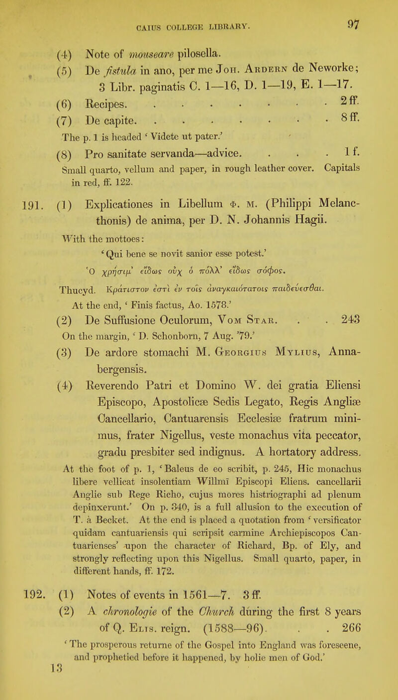( I ) Note of mouseare pilosella. (5) De fistula in ano, per me Joh. Ardbrn de Neworke; 3 Libr. paginatis C. 1—16, D. 1—19, E. 1—17. (6) Recipes 2ff. (7) De capite 8 ff- The p. 1 is headed ' Videte ut pater.' (8) Pro sanitate servanda—advice. . . .If. Small quarto, vellum and paper, in rough leather cover. Capitals in red, ff. 122. 191. (1) Explicationes in Libellum m. (Philippi Melanc- thonis) de anima, per D. N. Johannis Hagii. With the mottoes: ' Qui bene se novit sanior esse potest.' 'O xpytTifi ei'Swr ovx 6 ttoXX' ft'Swj aocpos. Thucyd. KpaTicrrov earl iv rols avayKaioraroLS naiBcveo-dai. At the end, ' Finis factus, Ao. 1578.' (2) De Suffusione Oculorum, Vom Star. . . 243 On the margin, ' D. Schonborn, 7 Aug. '79.' (3) De ardore stomachi M. Georgius Mylius, Anna- bergensis. (4) Eeverendo Patri et Domino W. dei gratia Eliensi Episcopo, Apostolicse Sedis Legato, Regis Anglise Cancellario, Cantuarensis Ecclesise fratrum mini- mus, frater Nigellus, veste monachus vita peccator, gradu presbiter sed indignus. A hortatory address. At the foot of p. 1, 'Baleus de eo scribit, p. 246, Hie monachus libere vellicat insolentiam Willml Episcopi Eliens. cancellarii Anglie sub Rege Richo, cujus mores histriographi ad plenum depinxerunt.' On p. 340, is a full allusion to the execution of T. a Becket. At the end is placed a quotation from ' versificator quidam cantuariensis qui scripsit carmine Archiepiscopos Can- tuarienses' -upon the character of Richard, Bp. of Ely, and strongly reflecting upon this Nigellus. Small quarto, paper, in different hands, ff. 172. 192. (1) Notes of events in 1561—7. 3ff. (2) A chronologic of the Church during the first 8 years of Q. Elis. reign. (1588—96). . 266 'The prosperous retume of the Gospel into England was foreseene, and prophetied before it happened, by holie men of God.' 13