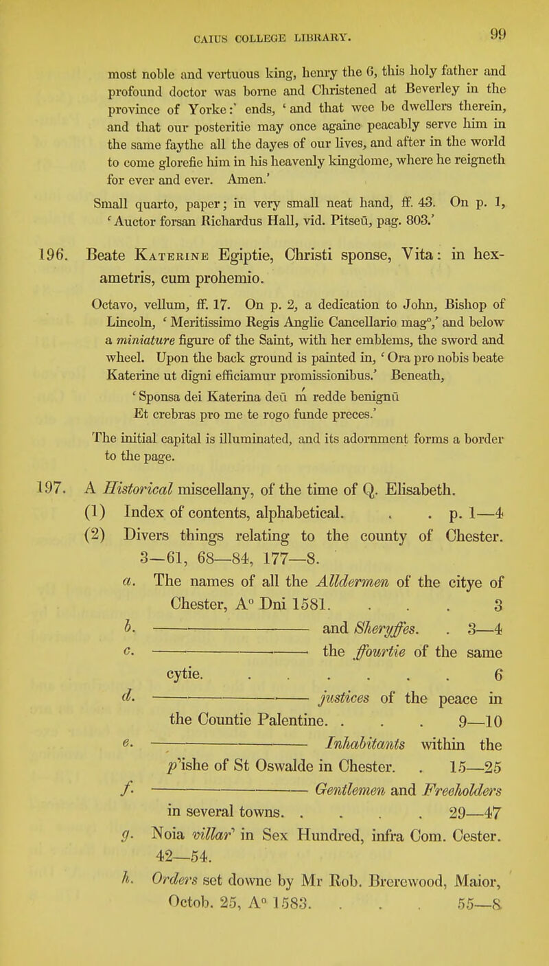 most noble and vcrtuous king, henry the 0, this holy father and profound doctor was borne and Christened at Beverley in the province of Yorke:' ends, «and that wee be dwellers therein, and that our posteritic may once againe peacably serve him in the same faythe all the dayes of our lives, and after in the world to come glorefie him in his heavenly kingdome, where he reigneth for ever and ever. Amen.' Small quarto, paper; in very small neat hand, ff. 43. On p. I, ' Auctor forsan Richardus Hall, vid. Pitseu, pag. 803.' 196. Beate Katerine Egiptie, Christi sponse, Vita: in hex- anietris, cum prohemio. Octavo, vellum, ff. 17. On p. 2, a dedication to John, Bishop of Lincoln, ' Meritissimo Regis Anglie Cancellario mag0,' and below a miniature figure of the Saint, with her emblems, the sword and wheel. Upon the back ground is painted in, ' Ora pro nobis beate Katerine ut digni efficiamur promissionibus.' Beneath, ' Sponsa dei Katerina deti m redde benignu Et crebras pro me te rogo funde preces.' The initial capital is illuminated, and its adornment forms a border to the page. 197. A Historical miscellany, of the time of Q. Elisabeth. (1) Index of contents, alphabetical. . . p. 1—4 (2) Divers things relating to the county of Chester. 3—61, 68—84, 177—8. a. The names of all the Alldermen of the citye of Chester, A0 Dni 1581. . . . 3 b. and Sheryffes. . 3—4 c. ■ the ffourtie of the same cytie. 6 d. justices of the peace in the Countie Palentine. . . . 9—10 0- —; Inhabitants within the p'ishe of St Oswalde in Chester. . 15—25 /• Gentlemen and Freeholders in several towns 29—47 g. Noia villar in Sex Hundred, infra Com. Cester. 42—54. h. Orders set downe by Mr Rob. Brercwood, Maior, Octob. 25, A0 1583. . . . 55—&