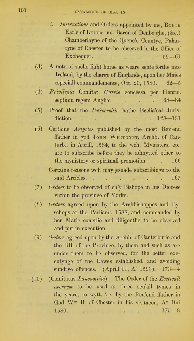 i. Instructions and Orders appointed by me, Route Earle of Leicester, Baron of Denbeighe, (&c.) Chamberlayne of the Quene's Countye, Palan- tyne of Chester to be observed in the Office of Exchequer 59—61 A note of suche light horse as weare sente forthe into Ireland, by the charge of Englande, upon her Maies especiall commandemente, Oct. 20, 1580. 62—5 Privilegia Comitat. Cestrie concessa per Henric. septimu regem Anglise. . . . 68—84 Proof that the Universitie hathe Ecclia'cal Juris- diction 128—131 Certaine Articles published by the most Rev'end ffather in god John Whitgypt, Archb. of Can- turb., in Aprill, 1584, to the wch. Mynisters, etc. are to subscribe before they be admytted ether to the raynistery or spirituall promotion. . 166 Certaine reasons wch may j!?suade subscribinge to the said Articles. . . . . . .167 Orders to be observed of eu'y Bishope in his Diocese within the province of Yorke. Orders agreed upon by the Archbishoppes and By- schops at the Parliam', 1588, and commanded by her Matie exactlie and diligentlie to be observed and put in execution. Orders agreed upon by the Archb. of Canterburie and the BB. of the Province, by them and such as are under them to be observed, for the better exe- cutynge of the Lawes established, and avoiding sundrye offences. (Aprill 11, A0 15.93). 173—4 (Comitatus Lancastrian). The Order of the Eccticall exercyse to be used at three seu'all tymes in the yeare, to wytt, &c. by the Reu'end ffather in God Wm B. of Chester in his visitacon, A0 Dni 1580 175-8