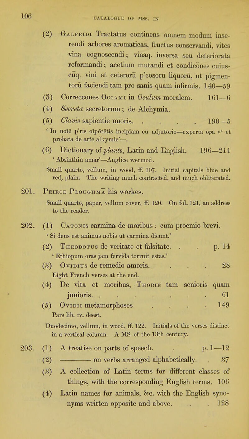OAIALOQTJE OK MSS. IN (2) Ga lfridi Tractatus continens omnem moduni inse- rendi arbores aromaticas, fructus conservandi, vites vina cognoscendi; vinaq. inversa seu deteriorata reformandi; acetium mutandi et condicones cuius- cuq. vini et ceteroru p'cosoru liquoru, ut pigmen- toru faciendi tam pro sanis quam infirmis. 140—59 (3) Correccones Occami in Oculum moralem. 161—6 (4) Seer eta secretorum; de Alchymia. (5) Clams sapientie mioris 190—5 ' In nole p'ris olpotetis incipiam cu adjutorio—experta qpa va et probata de arte alkymie'—. (6) Dictionary of plants, Latin and English. 196—214 ' Absinthiu amar'—Anglice wermod. Small quarto, vellum, in wood, ff. 107- Initial capitals blue and red, plain. The writing much contracted, and much obliterated. 201. Peirce Ploughma his workes. Small quarto, paper, vellum cover, ff. 120. On fol. 121, an address to the reader. 202. (1) Oatonis carmina de moribus: cum proemio brevi. ' Si deus est animus nobis ut carmina dicunt.' (2) Theodotus de veritate et falsitate. . . p. 14 ' Ethiopum oras jam fervida torruit estas.' (3) Ovidius de remedio amoris. ... 28 Eight French verses at the end. (4) De vita et moribus, Thobie tam senioris quam junioris. ....... 61 (5) Ovidii metamorphoses. .... 149 Pars lib. iv. deeat. Duodecimo, vellum, in wood, ff. 122. Initials of the verses distinct in a vertical column. A MS. of the 13th century. 203. (1) A treatise on parts of speech. . . p. 1—12 (2) on verbs arranged alphabetically. 37 (3) A collection of Latin terms for different classes of things, with the corresponding English terms. 106 (4) Latin names for animals, &c. with the English syno- nyms written opposite and above. . .128