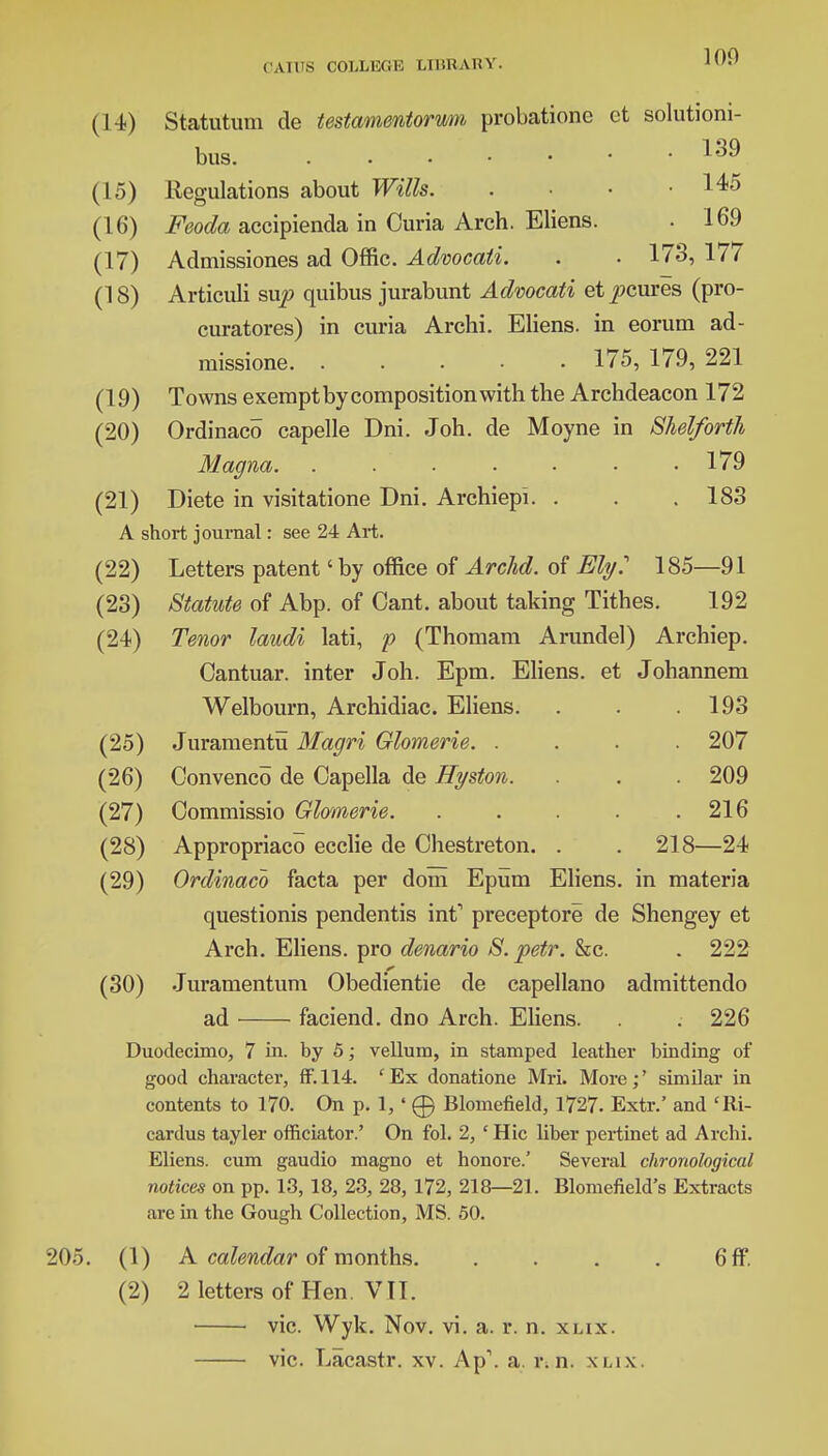 (14) Statutum de testamentorum probatione ct solutiom- bus 139 (15) Regulations about Wills 145 (16) Feocla accipienda in Curia Arch. Eliens. . 169 (17) Admissiones ad Offic. Advocaii. . . 173, 177 (18) Articuli sup quibus jurabunt Advocati etpcures (pro- curatores) in curia Archi. Eliens. in eorum ad- missione. ..... 175, 179, 221 (19) Towns exempt by composition with the Archdeacon 172 (20) Ordinaco capelle Dni. Joh. de Moyne in Shelforth Magna 179 (21) Diete in visitatione Dni. Archiepi. . . .183 A short journal: see 24 Art. (22) Letters patent' by office of Archd. of Ely: 185—91 (23) Statute of Abp. of Cant, about taking Tithes. 192 (24) Tenor laudi lati, p (Thomam Arundel) Archiep. Cantuar. inter Joh. Epm. Eliens. et Johannem Welbourn, Archidiac. Eliens. . . .193 (25) Juramentu Magri Glomerie. .... 207 (26) Convenco de Capella de Hyston. . . 209 (27) Commissio Glomerie. . . . . .216 (28) Appropriaco ecclie de Chestreton. . . 218—24 (29) Ordinaco facta per dom Epum Eliens. in materia questionis pendentis int' preceptore de Shengey et Arch. Eliens. pro denario S. petr. &c. . 222 (30) Juramentum Obedientie de capellano admittendo ad faciend. dno Arch. Eliens. . 226 Duodecimo, 7 in. by 5; vellum, in stamped leather binding of good character, ff. 114. cEx donatione Mri. More;' similar in contents to 170. On p. 1, ' 0 Blomefield, 1727. Extr.' and 'Ri- cardus tayler officiator.' On fol. 2, ' Hie liber pertinet ad Archi. Eliens. cum gaudio magno et honore.' Several chronological notices on pp. 13, 18, 23, 28, 172, 218—21. Blomefield's Extracts are in the Gough Collection, MS. 50. ■20.). (1) A calendar of months. . . . . 6ff. (2) 2 letters of Hen. VTT. vie. Wyk. Nov. vi. a. r. n. xlix. vie. Lacastr. xv. Ap\ a. r. n. xlix.
