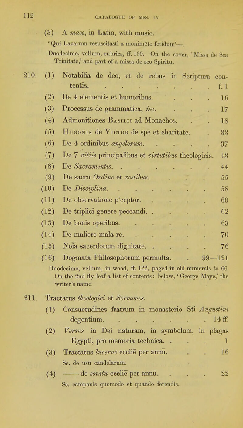 (3) A mass, in Latin, with music. 'Qui Lazarum resuscitasti a monimgto fctidum'—. Duodecimo, vellum, rubrics, ff. 100. On the cover, ' Missa de Sea Trinitate,' and part of a missa de sco Spiritu. 210. (1) Notabilia de deo, et de rebus in Scriptura con- tends. . . . . . . . f. I (2) De 4 elementis et humoribus. . . .16 (3) Processus de grammatica, &c. . . .17 (4) Admonitiones Basilii ad Monachos. . . 18 (5) Hugonis de Victor de spe et charitate. . 33 (6) De 4 ordinibus angelorum. .... 37 (7) De 7 mtiis principalibus et virtutibus theologicis. 43 (8) De Sacramentis. ...... 44 (9) De sacro Orcline et vestibus. ... 55 (10) De Discipline/,. ...... 58 (11) De observatione p'ceptor. .... 60 (12) De triplici genere peccandi. .... 62 (13) De bonis operibus. ..... 63 (14) De muliere mala re. ..... 70 (15) Noia sacerdotum dignitate. .... 76 (16) Dogmata Philosophorum permulta. . 99—121 Duodecimo, vellum, in wood, ff. 122, paged in old numerals to 66. On the 2nd fly-leaf a list of contents: below, ' George Maye,' the writer's name. 211. Tractatus theologici et Sermones. (1) Consuetudines fratrum in monasterio Sti Augusthu degentium. . . . . . . 14 ff. (2) Versus in Dei naturam, in symbolum, in plagas Egypti, pro memoria technica. ... 1 (3) Tractatus lucerne ecclie per annu. . . 16 Sc. de usu candelarum. (4) de sonitu ecclie per annu. . . . 22 Sc. campanis quomodo et quando ferendis.