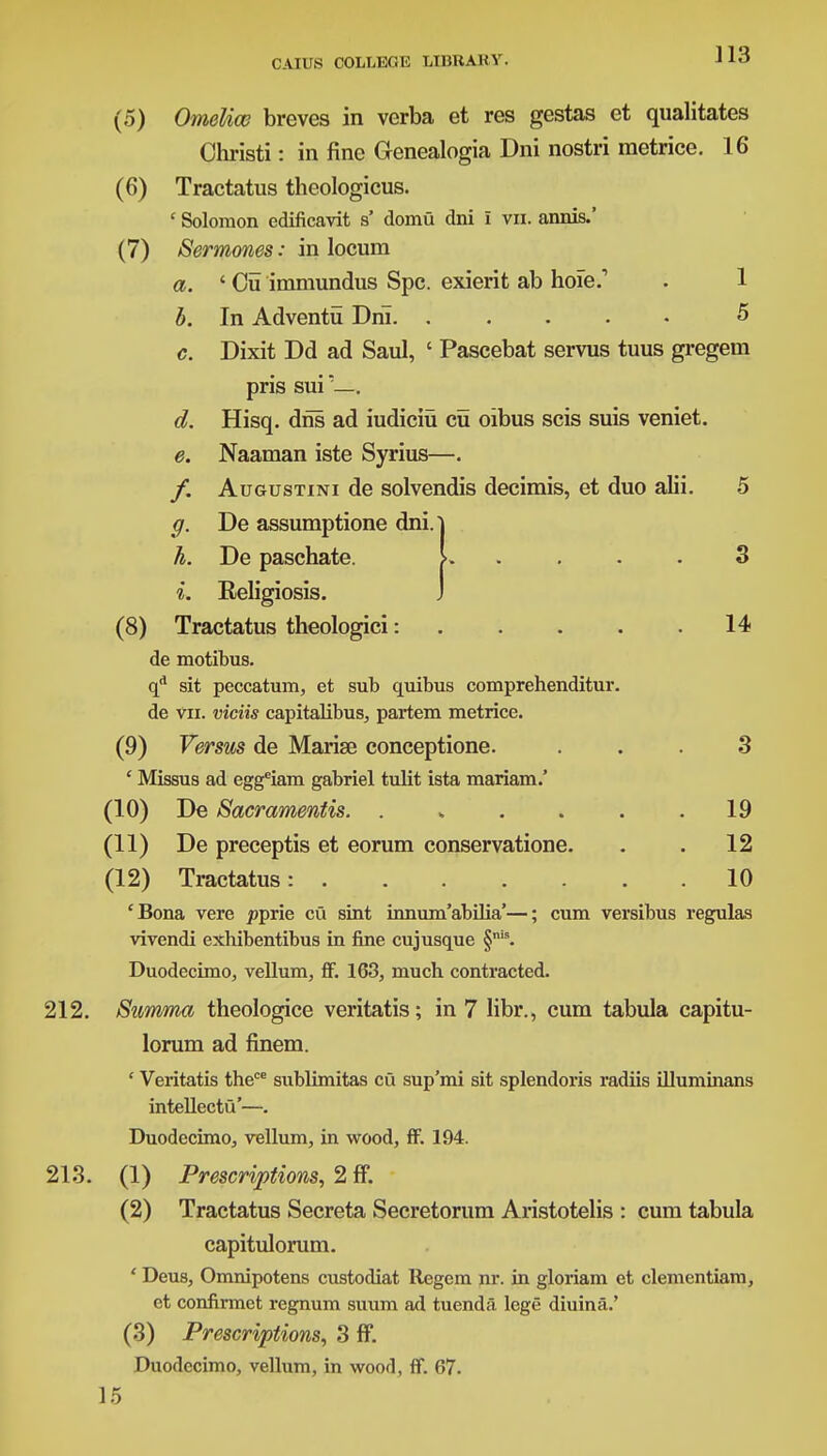 (5) Omeliw breves in verba et res gestas et qualitates Christi: in fine Genealogia Dni nostri metrice. 16 (6) Tractatus theologicus. ' Solomon edificavit s' domu dni I vn. annis.' (7) Sermones: in locum a. 'Cu immundus Spc. exierit ab hoie . 1 b. In Adventu Drii 5 c. Dixit Dd ad Saul, ' Pascebat servus tuus gregem L Religiosis. (8) Tractatus theologici: 14 de motibus. qd sit peccatum, et sub quibus comprehenditur. de vn. viciis capitalibus, partem metrice. (9) Versus de Marise conceptione. ... 3 ' Missus ad eggeiam gabriel tulit ista mariam.' (10) De Sacramentis. . „ . . . .19 (11) De preceptis et eorum conservatione. . . 12 (12) Tractatus: 10 'Bona vere ppvie cu sint innum'abilia'—; cum versibus regulas vivendi exbibentibus in fine cuj usque §,,is. Duodecimo, vellum, ff. 163, much contracted. 212. Summa theologice veritatis; in 7 libr., cum tabula capitu- lorum ad finem. ' Veritatis thece sublimitas cu sup'mi sit splendoris radiis illuminans intellectu'—. Duodecimo, vellum, in wood, ff. 194. 213. (1) Prescriptions, 2 ff. (2) Tractatus Secreta Secretorum Aristotelis : cum tabula capitulorum. ' Deus, Omnipotens custodiat Regem nr. in gloriam et clementiam, et confirmet regnum suum ad tuenda. lege diuina.' (3) Prescriptions, 3 ff. Duodecimo, vellum, in wood, ff. 67. ff- h. d. e. pns sui — Hisq. dris ad iudiciu cu oibus scis suis veniet. Naaman iste Syrius—. Augustini de solvendis decimis, et duo alii. 5 De assumptione dni. De paschate. > 3 15