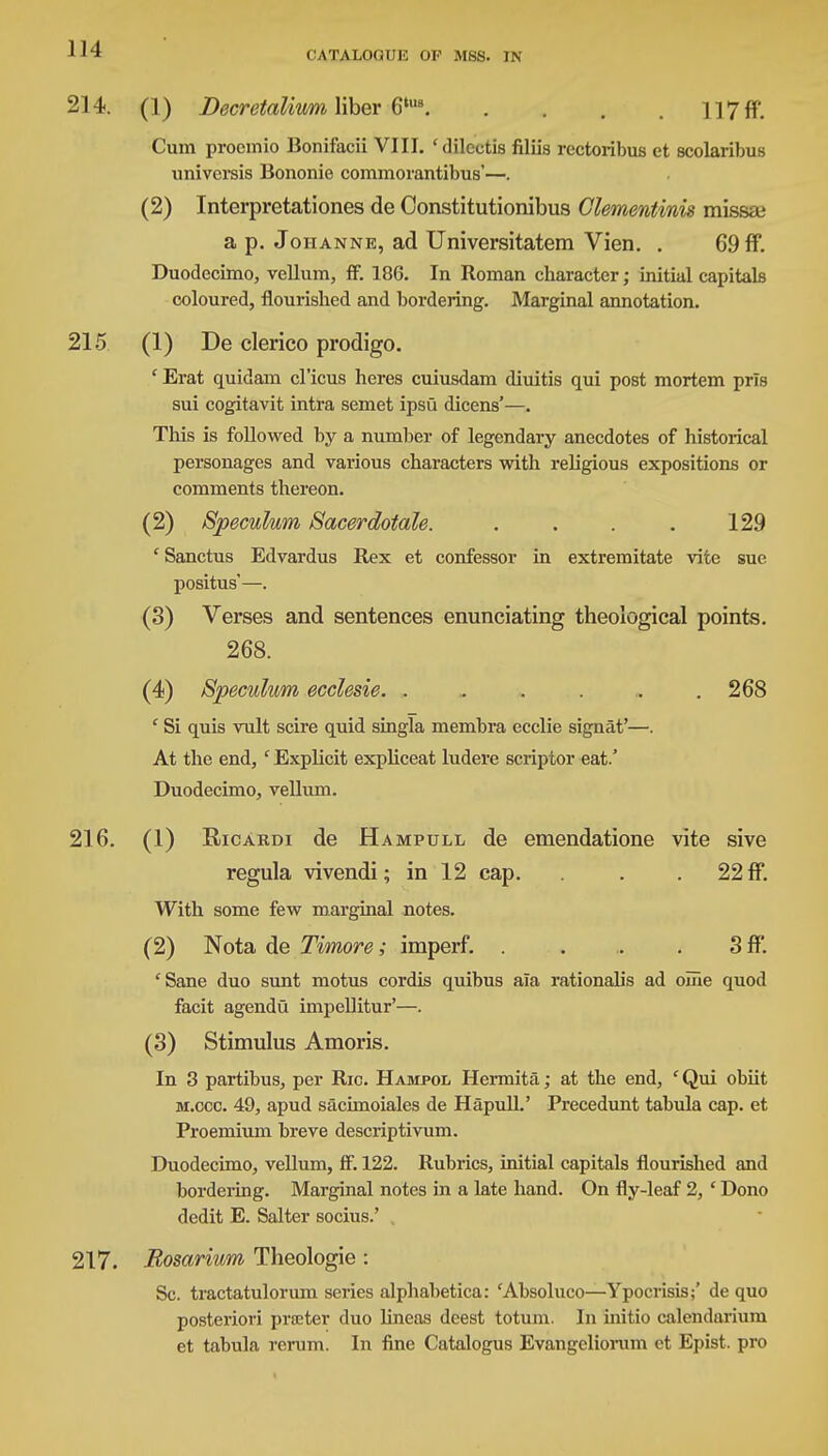 214. (1) Decretalium liber 6tus. . . . 117ff. Cum procmio Bonifacii VIII. 'dilcctis filiis rcctoribus et scolaribus universis Bononie commorantibus'—. (2) Interpretationes de Constitutionibus Glementinis missai a p. Johanne, ad Universitatem Vien. . 69 ff. Duodecimo, vellum, ff. 186. In Roman character; initial capitals coloured, flourished and bordering. Marginal annotation. 215 (1) De clerico prodigo. ' Erat quidam cl'icus heres cuiusdam diuitis qui post mortem prls sui cogitavit intra semet ipsu dicens'—. This is followed by a number of legendary anecdotes of historical personages and vai'ious characters with religious expositions or comments thereon. (2) Speculum Sacerdotale. . . . . 129 ' Sanctus Edvardus Rex et confessor in extremitate vite sue positus'—. (3) Verses and sentences enunciating theological points. 268. (4) Speculum ecclesie. . . . . . .268 ' Si quis vult scire quid singla membra ecclie signat'—. At the end, ' Explicit expliceat ludere scriptor eat.' Duodecimo, vellum. 216. (1) Ricardi de Hampull de emendatione vite sive regula vivendi; in 12 cap. . 22 ff. With some few marginal notes. (2) Nota de Timore; imperf. . . . . 3 ff. 'Sane duo sunt motus cordis quibus ala rationalis ad onie quod facit agendo impellitur'—. (3) Stimulus Amoris. In 3 partibus, per Ric. Hampol Hermita; at the end, ' Qui obiit m.ccc. 49, apud sacimoiales de Hapull.' Precedunt tabula cap. et Proemium breve descriptivum. Duodecimo, vellum, ff. 122. Rubrics, initial capitals flourished and bordering. Marginal notes in a late hand. On fly-leaf 2, ' Dono dedit E. Salter socius.' 217. Rosarium Theologie : Sc. tractatulorum series alphabetica: 'Absoluco—Ypocrisis;' de quo posteriori prceter duo Uneas deest totum. In initio calendarium et tabula rcrum. In fine Catalogus Evangeliorum et Epist. pro