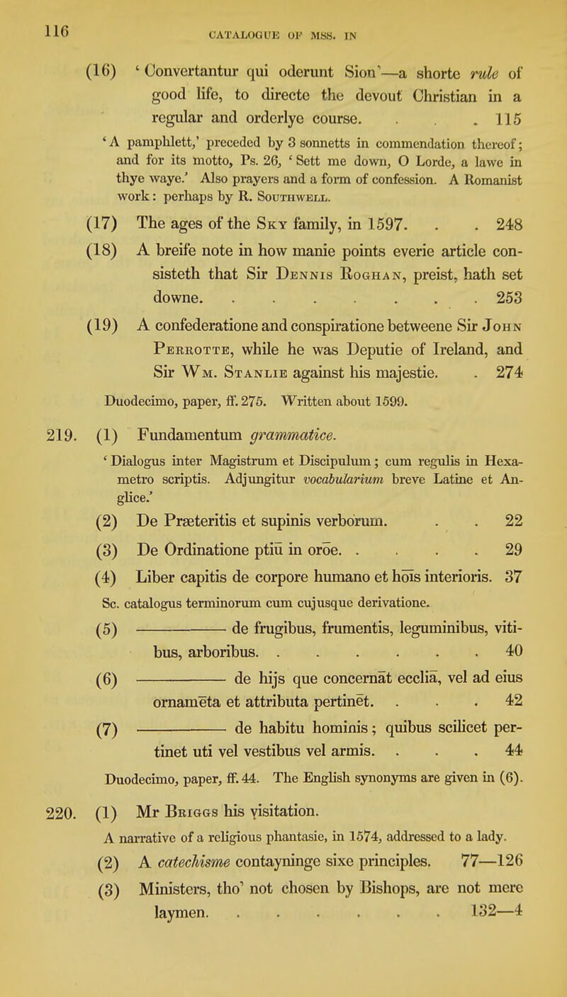 (16) ' Convertantur qui oderunt Sion1—a shorte rule of good life, to directe the devout Christian in a regular and orderlye course. . .115 ' A pamphlett,' preceded by 3 sonnetts in commendation thereof; and for its motto, Ps. 26, ' Sett me down, O Lorde, a lawe in thye waye.' Also prayers and a form of confession. A Romanist work: perhaps by R. Southwell. (17) The ages of the Sky family, in 1597. . . 248 (18) A breife note in how nianie points everie article con- sisteth that Sir Dennis Roghan, preist, hath set downe 253 (19) A confederatione and conspiratione betweene Sir John Perrotte, while he was Deputie of Ireland, and Sir Wm. Stanlie against his majestic . 274 Duodecimo, paper, ff. 275. Written about 1599. 219. (1) Fundamentum grarnmatice. ' Dialogus inter Magistrum et Discipulum; cum regulis in Hexa- metro scriptis. Adjungitur vocabularium breve Latine et An- glice.' (2) De Prseteritis et supinis verborum. . . 22 (3) De Ordinatione ptiu in oroe 29 (4) Liber capitis de corpore humano et hois interioris. 37 Sc. catalogus terminorum cum cujusque derivatione. (5) de frugibus, frumentis, leguminibus, viti- bus, arboribus 40 (6) de hijs que concernat ecclia, vel ad eius ornameta et attributa pertinet. ... 42 (7) de habitu hominis; quibus scihcet per- tinet uti vel vestibus vel armis. ... 44 Duodecimo, paper, ff. 44. The English synonyms are given in (6). 220. (1) Mr Briggs his visitation. A narrative of a religious phantasie, in 1574, addressed to a lady. (2) A catechisme contayninge sixe principles. 77—126 (3) Ministers, tho1 not chosen by Bishops, are not mere laymen. ...... 132—4