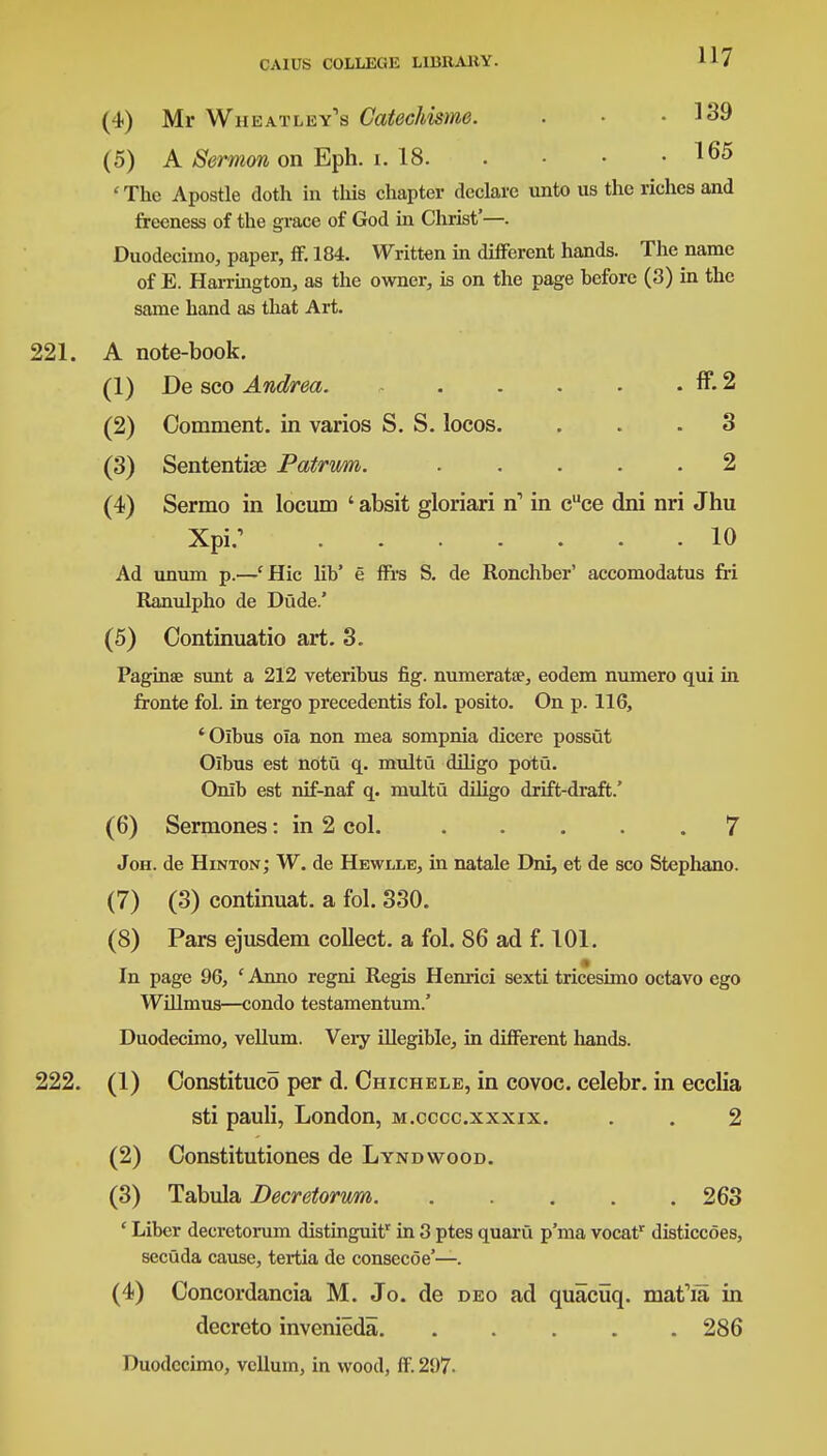 (4) Mr Wiieatley's Catechisme. . • • 139 (5) A Sermon on Eph. i. 18. . . . 165 ' The Apostle doth in this chapter declare unto us the riches and frecness of the grace of God in Christ'—. Duodecimo, paper, ff. 184. Written in different hands. The name of E. Harrington, as the owner, is on the page hefore (3) in the same hand as that Art. 221. A note-book. (1) De sco Andrea. ff. 2 (2) Comment, in varios S. S. locos. ... 3 (3) Sententiae Patrum. ..... 2 (4) Sermo in locum ' absit gloriari n1 in cuce dni nri Jhu Xpi/ 10 Ad unum p.—cHic lib' e ffrs S. de Ronchber' accomodatus fri Ranulpho de Dude.' (5) Oontinuatio art. 3. Paginee sunt a 212 veteribus fig. numeratae, eodem numero qui in fronte fol. in tergo precedentis fol. posito. On p. 116, 'Oibus oia non mea sompnia dicere possut Olbus est notu q. multu diligo potu. Onib est nif-naf q. multu diligo drift-draft.' (6) Sermones: in 2 col. 7 Joh. de Hinton; W. de Hewlle, in natale Dni, et de sco Stephano. (7) (3) continuat. a fol. 330. (8) Pars ejusdem collect, a fol. 86 ad f. 101. In page 96, ' Anno regni Regis Henrici sexti tricesimo octavo ego Willmus—condo testamentum.' Duodecimo, vellum. Very illegible, in different hands. 222. (1) Oonstituco per d. Chichele, in covoc. celebr. in ecclia sti pauli, London, m.cccc.xxxix. . . 2 (2) Constitutiones de Lyndwood. (3) Tabula Decretorum 263 ' Liber decretorum distinguitr in 3 ptes quaru p'ma vocatr disticcoes, secuda cause, tertia de consecoe'—. (4) Concordancia M. Jo. de deo ad quacuq. matYa in decreto invenieda. ..... 286 Duodecimo, vellum, in wood, if. 207-