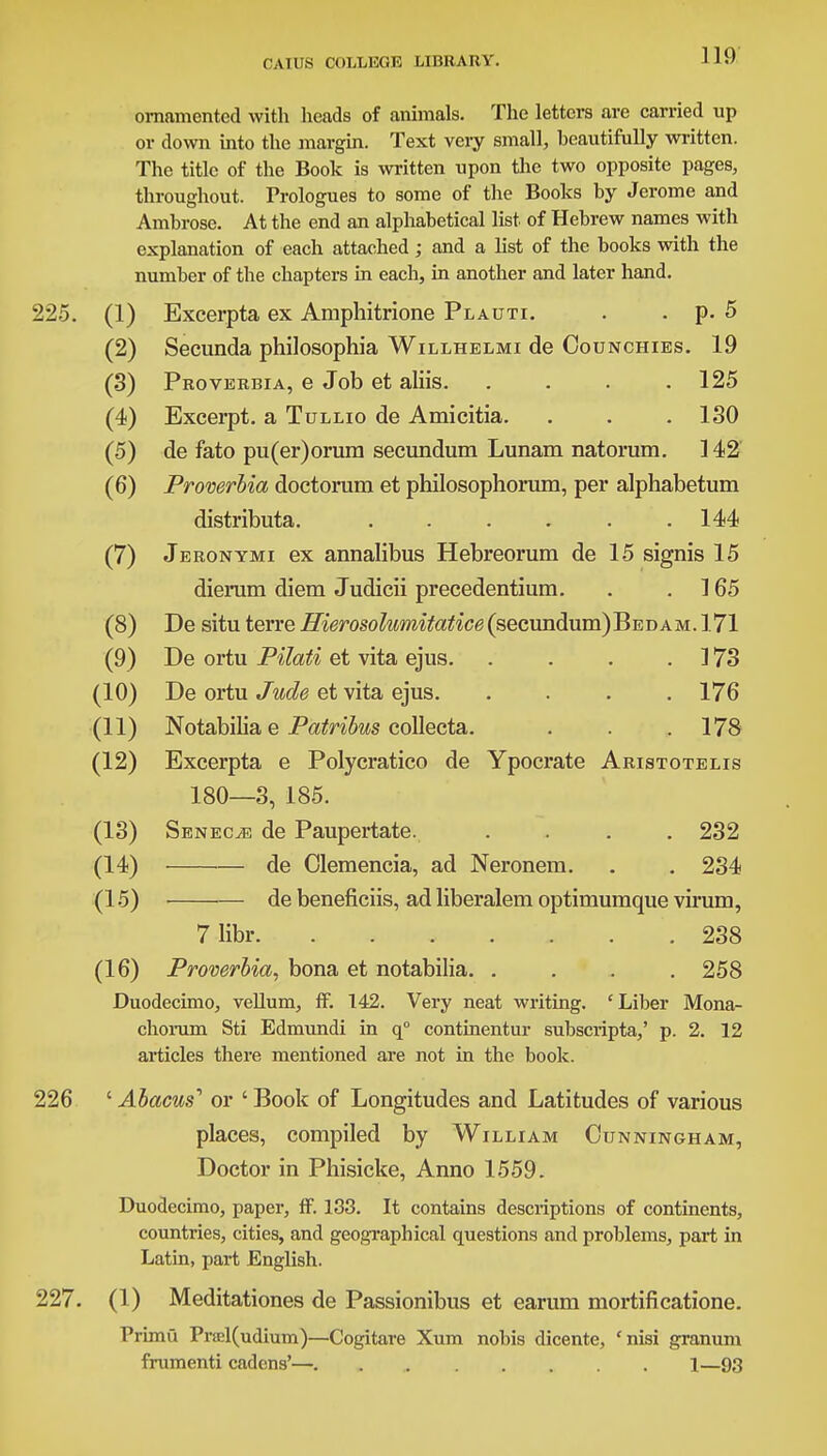 ornamented with heads of animals. The letters are carried up or down into the margin. Text very small, beautifully written. The title of the Book is written upon the two opposite pages, throughout. Prologues to some of the Books by Jerome and Ambrose. At the end an alphabetical list of Hebrew names with explanation of each attached; and a list of the books with the number of the chapters in each, in another and later hand. 225. (1) Excerpta ex Aniphitrione Plauti. . . p. 5 (2) Secunda philosophia Willhelmi de Oounchies. 19 (3) Proverbia, e Job et aliis 125 (4) Excerpt, a Tullio de Amicitia. . . . 130 (5) de fato pu(er)orura secundum Lunam natorum. 142 (6) Proverbia doctorum et philosophorum, per alphabetum distributa. . . . . . .144 (7) Jeronymi ex annalibus Hebreorum de 15 signis 15 dierum diem Judicii precedentium. . .165 (8) De situ terre Hierosolumitatice(secundum)BEDAM. 171 (9) De ortu Pilati et vita ejus 173 (10) De ortu Jude et vita ejus. .... 176 (11) Notabilia e Patribus collecta. . . .178 (12) Excerpta e Polycratico de Ypocrate Aristotelis 180—3, 185. (13) Senecje de Paupertate. .... 232 (14) de Clemencia, ad Neronem. . . 234 (15) de beneficiis, ad liberalem optimumque virum, 7 libr .238 (16) Proverbia, bona et notabilia. .... 258 Duodecimo, vellum, ff. 142. Very neat writing. 'Liber Mona- chorum Sti Edmundi in q° continentur subscripta,' p. 2. 12 articles there mentioned are not in the book. 226 ' Abacus'' or ' Book of Longitudes and Latitudes of various places, compiled by William Cunningham, Doctor in Phisicke, Anno 1559. Duodecimo, paper, ff. 133. It contains descriptions of continents, countries, cities, and geographical questions and problems, part in Latin, part English. 227. (1) Meditationes de Passionibus et earum mortificatione. Primu Prrel(udium)—Cogitare Xum nobis dicente, 'nisi granum frumenti cadens'— 1—93