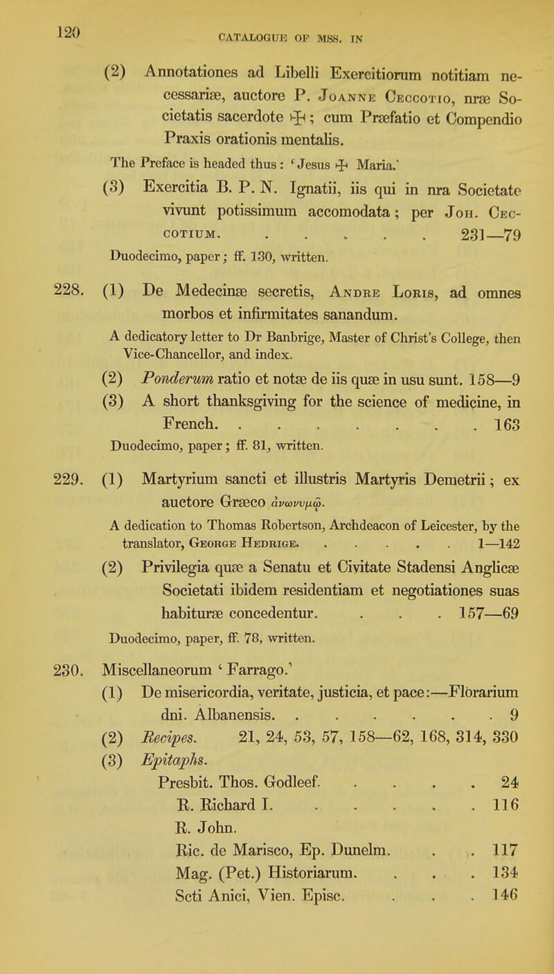 CATALOGUE OF MSB. IN (2) Annotationes ad Libelli Exercitionim notitiam ne- cessariae, auctore P. Joanne Ceccotio, nra? So- cietatis sacerdote vp; cum Prsefatio et Compendio Praxis orationis mentalis. The Preface is headed thus: ' Jesus Maria.' (3) Exercitia B. P. N. Ignatii, iis qui in nra Societate vivunt potissimum accomodata; per Jon. Oec- cotium 231—79 Duodecimo, paper; ff. 130, written. 228. (1) De Medecinse secretis, Andre Loris, ad omnes morbos et infirmitates sanandum. A dedicatory letter to Dr Banbrige, Master of Christ's College, then Vice-Chancellor, and index. (2) Ponderum ratio et notse de iis quse in usu sunt. 158—9 (3) A short thanksgiving for the science of medicine, in French 163 Duodecimo, paper; ff. 81, written. 229. (1) Martyrium sancti et illustris Martyris Demetrii; ex auctore Grseco dvawpa. A dedication to Thomas Robertson, Archdeacon of Leicester, by the translator, George Hedrige 1—142 (2) Privilegia quse a Senatu et Civitate Stadensi Anglicae Societati ibidem residentiam et negotiationes suas habiturse concedentur. . . . 157—69 Duodecimo, paper, ff. 78, written. 230. Miscellaneorum ' Farrago.' (1) De misericordia, veritate, justicia, et pace:—Flbrarium dni. Albanensis. 9 (2) Recipes. 21, 24, 53, 57, 158—62, 168, 314, 330 (3) Epitaphs. Presbit. Thos. Godleef. .... 24 R. Richard I. 116 R. John. Ric. de Marisco, Ep. Dunelm. . .117 Mag. (Pet.) Historiarum. . . .134 Scti Anici, Vien. Episc. . . .146