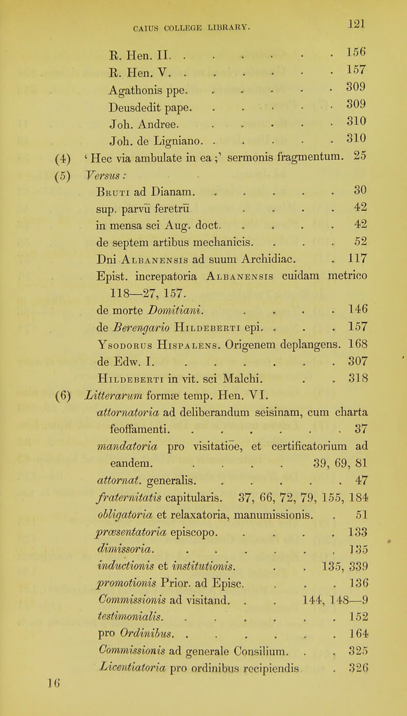 ]21 K. Hen. II. . R. Hen. V. . Agathonis ppe. Deusdedit pape. Joh. Andree. Joh. de Ligniano. 156 157 309 309 310 310 . 25 30 42 42 52 117 ' Hec via ambulate in easerraonis fragmentum Versus : Bruti ad Dianam. .... sup. parvu feretru in mensa sci Aug. doct. de septera artibus mechanicis. Dni Albanensis ad suum Archidiac. Epist. increpatoria Albanensis cuidam metrico 118—27, 157. de morte Domitiani. . . . .146 de Berengario Hildeberti epi. . . . 157 Ysodorus Hispalens. Origenem deplangens. 168 de Edw. 1 307 Hildeberti in vit. sci Malchi. . . 318 Litterarwm formse temp. Hen. VI. ■attornatoria ad deliberandum seisinam, cum charta feoffamenti. ...... 37 mandatoria pro visitatioe, et certificatorium ad eandem. .... 39, 69, 81 attornat. generalis 47 fraternitatis capitularis. 37, 66, 72, 79, 155, 184 obligatoria et relaxatoria, manumissionis. . 51 prcesentatoria episcopo. . . . ,133 dimissoria. . . . . . ,135 indudionis et institutionis. . . 135, 339 promotionis Prior, ad Episc. . . .136 Commissionis ad visitand. . . 144, 148—9 testimonialis. . . . . . .152 pro Ordinibus 164 Commissionis ad generale Consilium. . . 325 Licentiatoria pro ordinibus recipiendis .