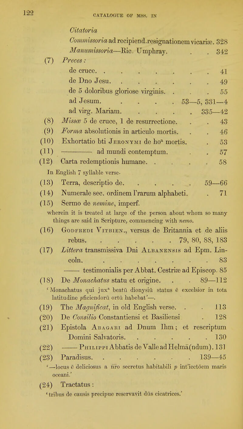 Citatoria Commissoria ad recipiend.resignationem vicarise. 328 Manumissoria—Ric. Umphray. . . 342 (7) Preces: de cruce 41 de Dno Jesu 49 de 5 doloribus gloriose virginis. . . .55 ad Jesum 53—5, 331—4 ad virg. Mariam 335—42 (8) Missce 5 de cruce, 1 de resurrectione. . . 43 (9) Forma absolutionis in articulo mortis. . . 46 (10) Exhortatio bti Jekonymi de hoa mortis. . 53 (11) ad mundi contemptum. . . 57 (12) Carta redemptions humane 58 In English 7 syllable verse- (13) Terra, descriptio de 59—66 (14) Numerale sec. ordinem Trarum alphabeti. . 71 (15) Sermo de nemine, imperf. wherein it is treated at large of the person about whom so many things are said in Scripture, commencing with nemo. (16) Gtodfredi Vitbien., versus de Britannia et de aliis rebus 79, 80, 88, 183 (17) Littera transmissiva Dni Albanensis ad Epm. Lin- coln. ....... 83 testimonialis per Abbat. Cestrise ad Episcop. 85 (18) De Monachatus statu et origine. . . 89—112 cMonachatus qui juxa beatu dionysiu status e excelsior in tota latitudine joficiendoru ortu habebat'—. (19) The Magnificat, in old English vei*se. . . 113 (20) De Consilio Oonstantiensi et Basiliensi . 128 (21) Epistola Abagari ad Dnum Ihm; et rescriptum Domini Salvatoris. . . . . .130 (22) Philippi Abbatis de ValleadHelma(ndum). 131 (23) Paradisus 139—45 ' —locus e deliciosus a nfo secretus habitabili p int'iectoem maris oceani.' (24) Tractatus: 'tribus de causis precipue reservavit dus cicatrices.'