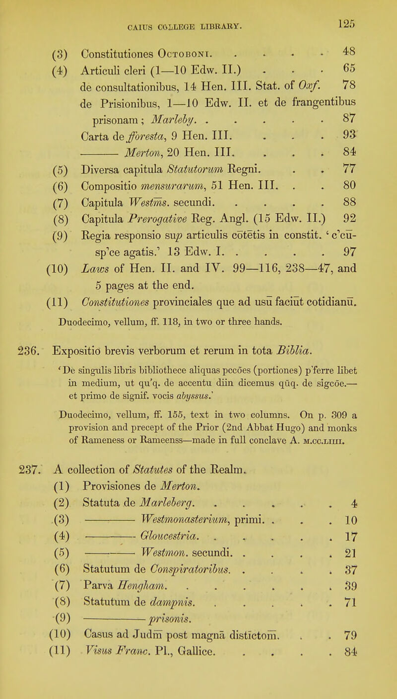 (3) Constitutiones Octoboni 48 (4) Articuli cleri (1—10 Edw. II.) ... 65 de consultationibus, 14 Hen. III. Stat, of Oxf. 78 de Prisionibus, 1—10 Edw. II. et de f'rangentibus prisonam ; Marleby. ..... 87 Carta de fforesta, 9 Hen. III. . . .93 Merton, 20 Hen. III. ... 84 (5) Diversa capitula Statutorum Kegni. . . 77 (6) Compositio mensurarum, 51 Hen. III. . . 80 (7) Capitula Westms. secundi. .... 88 (8) Capitula Prerogative Reg. Angl. (15 Edw. II.) 92 (9) Regia responsio sup articulis cotetis in constit. ' (fcu- sp'ce agatis.1 13 Edw. 1 97 (10) Laws of Hen. II. and IV. 99—116, 238—47, and 5 pages at the end. (11) Constitutiones provinciales que ad usu faciut cotidianu. Duodecimo, vellum, ff. 118, in two or three hands. 236. Expositio brevis verborum et rerura in tota Biblia. 'De singulis libris bibliothece aliquas pccoes (portiones) p'ferre libet in medium, ut qu'q. de accentu diin dicemus quq. de sigcoe.— et primo de signif. vocis abyssus.' Duodecimo, vellum, ff. 155, text in two columns. On p. 309 a provision and precept of the Prior (2nd Abbat Hugo) and monks of Rameness or Rameenss—made in full conclave A. m.cc.liui. 237. A collection of Statutes of the Realm. (1) Provisiones de Merton. (2) Statuta de Marleberg. .... . 4 (3) Westmonasterium, primi. . . 10 (4) • Gloucestria. .... . 17 (5) Westmon. secundi. . . 21 (6) Statutum de Conspiratoribus. . . 37 (7) Parva Hengham. ..... . 39 (S) Statutum de dampnis. .... . 71 (9) ■ prisonis. (10) Casus ad Judrn post magna distictom. . 79 (11) Vims Franc. PI., Gallice. . 84