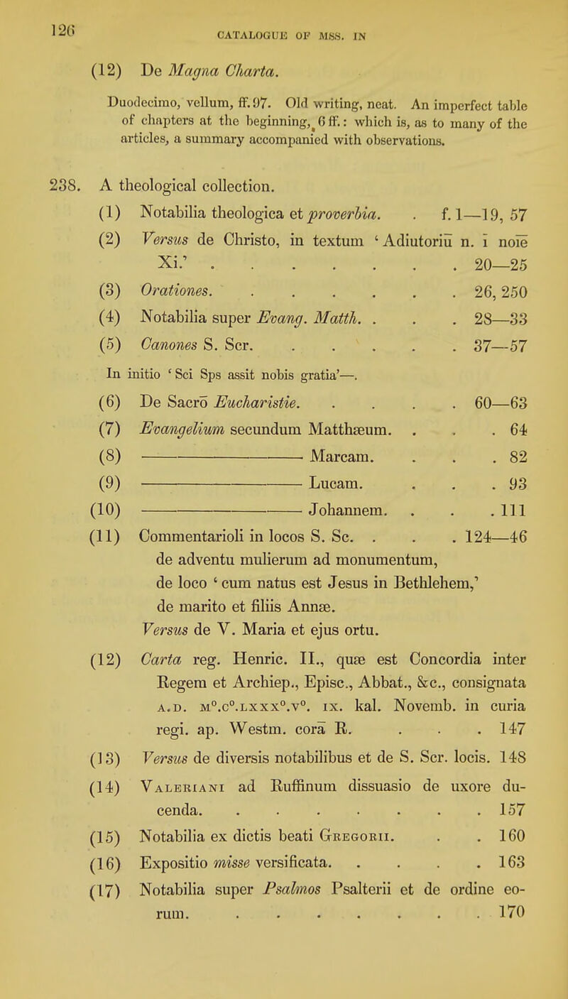 CATALOGUE OF MSS. IN (12) De Magna Charta. Duodecimo, vellum, ff.97. Old writing, neat. An imperfect table of chapters at the beginning, % 6 ff.: which is, as to many of the articles, a summary accompanied with observations. 238. A theological collection. (1) Notabilia theologica et proverbia. . f. 1—19,57 (2) Versus de Christo, in textum 'Adiutoriu n. i noie Xi; 20—25 (3) Orationes 26,250 (4) Notabilia super Evang. Matth. . . . 28—33 (5) Oanones S. Scr. 37—57 In initio ' Sci Sps assit nobis gratia'—. (6) De Sacro Eucharistie. .... 60—63 (7) Evangelium secundum Matthseum. . , .64 (8) Marcam. . . .82 (9) Lucam. . . .93 (10) Johannem. . . . Ill (11) Commentarioli in locos S. Sc. . . . 124—46 de adventu mulierum ad monumentum, de loco ' cum natus est Jesus in Bethlehem,1 de marito et filiis Annae. Versus de V. Maria et ejus ortu. (12) Carta reg. Henric. II., quse est Concordia inter Regem et Archiep., Episc, Abbat., &c, consignata a.d. M0.c°.Lxxx°.v0. ix. kal. Novemb. in curia regi. ap. Westm. cora R. . . .147 (13) Versus de diversis notabilibus et de S. Scr. locis. 148 (14) Valeriana ad Ruffinum dissuasio de uxore du- cenda. . . . . . . .157 (15) Notabilia ex dictis beati Geegorii. . .160 (16) Expositio misse versificata. . . . .163 (17) Notabilia super Psalmos Psalterii et de ordine eo- rum. ....... 170