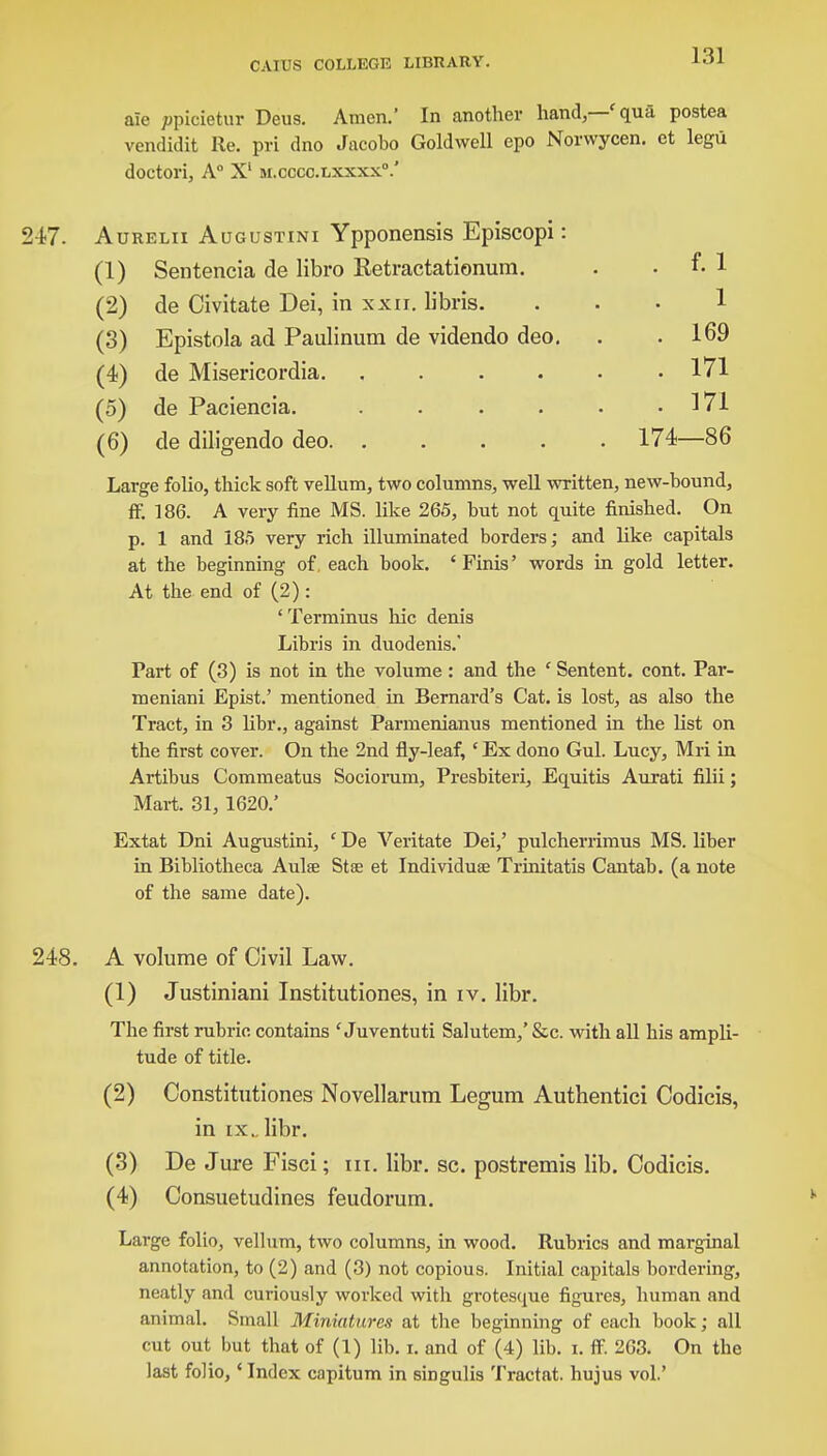 ale ppioietur Deus. Amen.' In another hand—'qua postea vendidit lie. pri dno Jacobo Goldwell epo Norwycen. et legii doctori, A° X1 ai.cccc.Lxxxx.' 217. Aurelii Augustini Ypponensis Episcopi: (1) Sentencia de libro Ketractationum. . f. 1 (2) de Civitate Dei, in xxn. libris. 1 (3) Epistola ad Paulinum de videndo deo. . 169 (4) de Misericordia. .... . 171 (5) de Paciencia. .... . 171 (6) de diligendo deo. .... . 174 86 Large folio, thick soft vellum, two columns, well written, new-bound, ff. 186. A very fine MS. like 265, but not quite finished. On p. 1 and 185 very rich illuminated borders; and like capitals at the beginning of, each book. ' Finis' words in gold letter. At the end of (2): ' Terminus hie denis Libris in duodenis.' Part of (3) is not in the volume : and the ' Sentent. cont. Par- meniani Epist.' mentioned in Bernard's Cat. is lost, as also the Tract, in 3 libr., against Parmenianus mentioned in the list on the first cover. On the 2nd fly-leaf, ' Ex dono Gul. Lucy, Mri in Artibus Commeatus Socioram, Presbiteri, Equitis Aurati filii; Mart. 31,1620.' Extat Dni Augustini, ' De Veritate Dei,' pulcherrimus MS. liber in Bibliotheca Aulse Stae et Individual Trinitatis Cantab, (a note of the same date). 248. A volume of Civil Law. (1) Justiniani Institutiones, in iv. libr. The first rubric contains ' Juventuti Salutem/ &c. with all his ampli- tude of title. (2) Constitutiones Novellarum Legum Authentici Codicis, in ix.. libr. (3) De Jure Fisci; in, libr. sc. postremis lib. Codicis. (4) Consuetudines feudorum. Large folio, vellum, two columns, in wood. Rubrics and marginal annotation, to (2) and (3) not copious. Initial capitals bordering, neatly and curiously worked witli grotesque figures, human and animal. Small Miniatures at the beginning of each book; all cut out but that of (1) lib. r. and of (4) lib. i. ff. 263. On the last folio,' Index capitum in singulis Tractat. hujus vol.'
